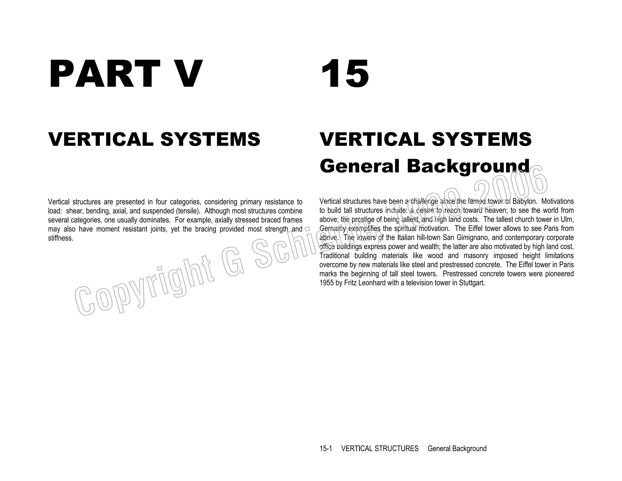 PART V

15

VERTICAL SYSTEMS

VERTICAL SYSTEMS
General Background

righ
opy

C

006
0-2
9

, 19
erle
chi
GS
t

Vertical structures are presented in four categories, considering primary resistance to
load: shear, bending, axial, and suspended (tensile). Although most structures combine
several categories, one usually dominates. For example, axially stressed braced frames
may also have moment resistant joints, yet the bracing provided most strength and
stiffness.

Vertical structures have been a challenge since the famed tower of Babylon. Motivations
to build tall structures include: a desire to reach toward heaven; to see the world from
above; the prestige of being tallest, and high land costs. The tallest church tower in Ulm,
Germany exemplifies the spiritual motivation. The Eiffel tower allows to see Paris from
above. The towers of the Italian hill-town San Gimignano, and contemporary corporate
office buildings express power and wealth; the latter are also motivated by high land cost.
Traditional building materials like wood and masonry imposed height limitations
overcome by new materials like steel and prestressed concrete. The Eiffel tower in Paris
marks the beginning of tall steel towers. Prestressed concrete towers were pioneered
1955 by Fritz Leonhard with a television tower in Stuttgart.

15-1

VERTICAL STRUCTURES

General Background

 