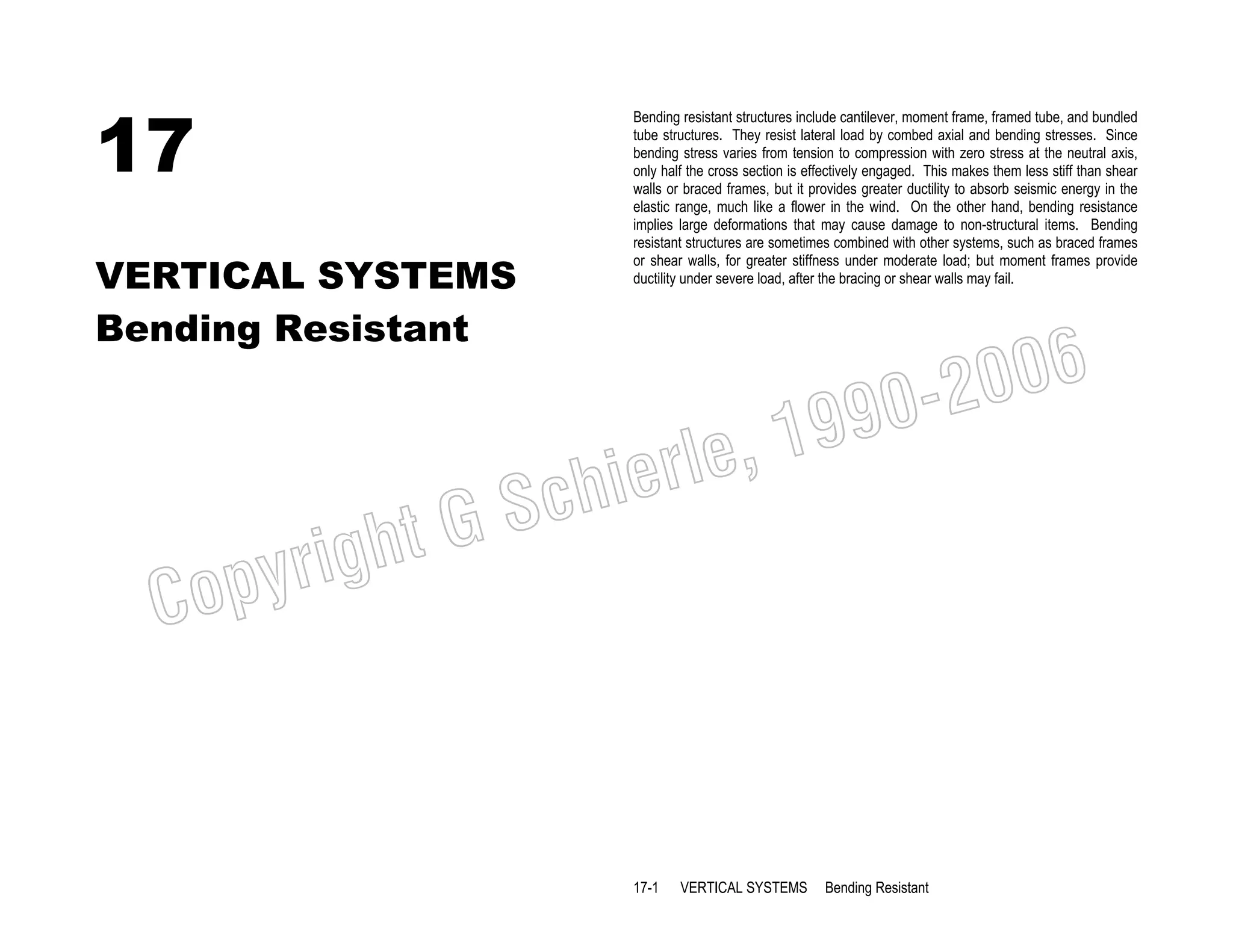 17
VERTICAL SYSTEMS
Bending Resistant

Bending resistant structures include cantilever, moment frame, framed tube, and bundled
tube structures. They resist lateral load by combed axial and bending stresses. Since
bending stress varies from tension to compression with zero stress at the neutral axis,
only half the cross section is effectively engaged. This makes them less stiff than shear
walls or braced frames, but it provides greater ductility to absorb seismic energy in the
elastic range, much like a flower in the wind. On the other hand, bending resistance
implies large deformations that may cause damage to non-structural items. Bending
resistant structures are sometimes combined with other systems, such as braced frames
or shear walls, for greater stiffness under moderate load; but moment frames provide
ductility under severe load, after the bracing or shear walls may fail.

006
0-2
9

, 19
erle
chi
GS
t

C

righ
opy

17-1

VERTICAL SYSTEMS

Bending Resistant

 
