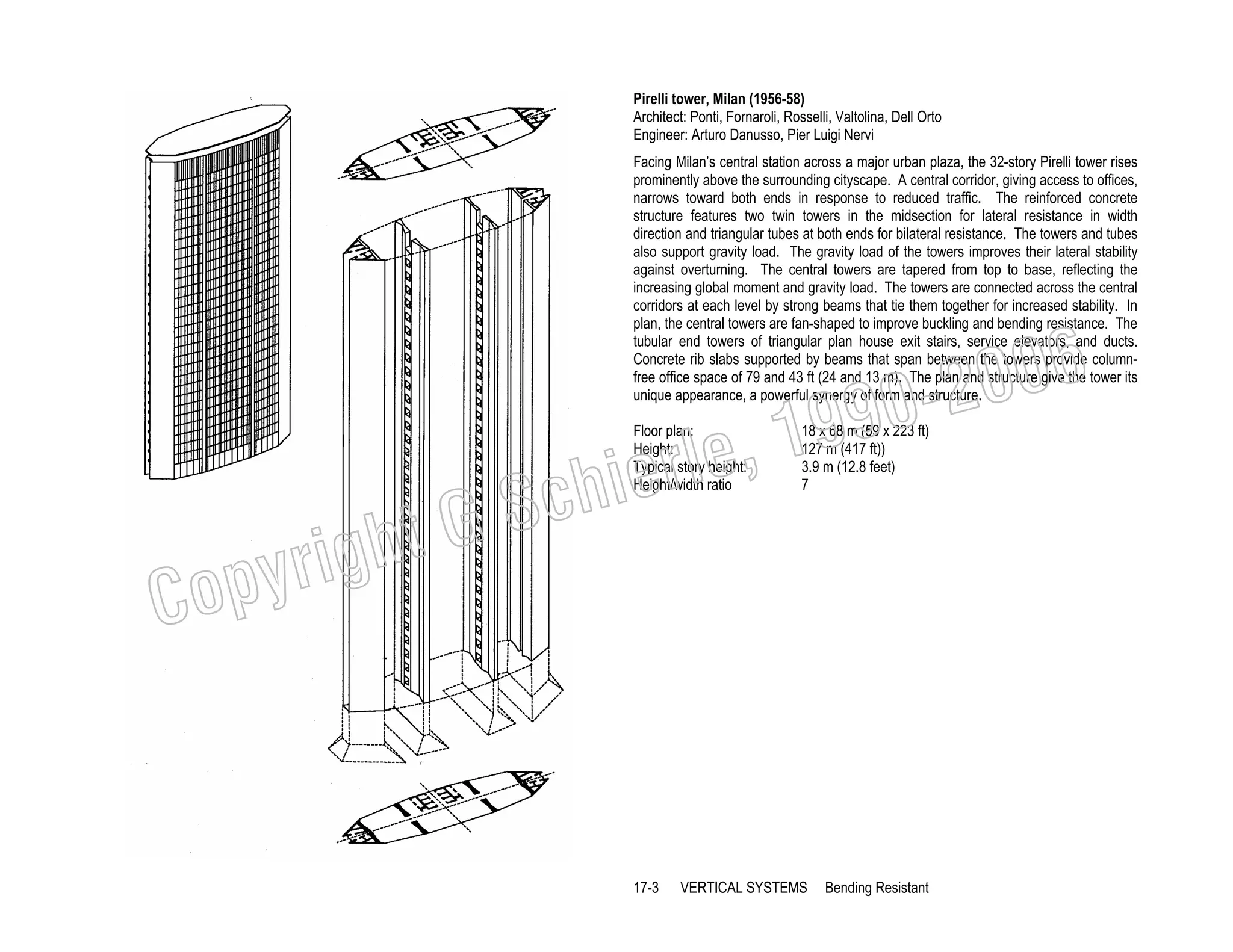 Pirelli tower, Milan (1956-58)
Architect: Ponti, Fornaroli, Rosselli, Valtolina, Dell Orto
Engineer: Arturo Danusso, Pier Luigi Nervi
Facing Milan’s central station across a major urban plaza, the 32-story Pirelli tower rises
prominently above the surrounding cityscape. A central corridor, giving access to offices,
narrows toward both ends in response to reduced traffic. The reinforced concrete
structure features two twin towers in the midsection for lateral resistance in width
direction and triangular tubes at both ends for bilateral resistance. The towers and tubes
also support gravity load. The gravity load of the towers improves their lateral stability
against overturning. The central towers are tapered from top to base, reflecting the
increasing global moment and gravity load. The towers are connected across the central
corridors at each level by strong beams that tie them together for increased stability. In
plan, the central towers are fan-shaped to improve buckling and bending resistance. The
tubular end towers of triangular plan house exit stairs, service elevators, and ducts.
Concrete rib slabs supported by beams that span between the towers provide columnfree office space of 79 and 43 ft (24 and 13 m). The plan and structure give the tower its
unique appearance, a powerful synergy of form and structure.

006
0-2
9

, 19
erle
chi
GS
t
Floor plan:
Height:
Typical story height:
Height/width ratio

18 x 68 m (59 x 223 ft)
127 m (417 ft))
3.9 m (12.8 feet)
7

C

righ
opy

17-3

VERTICAL SYSTEMS

Bending Resistant

 
