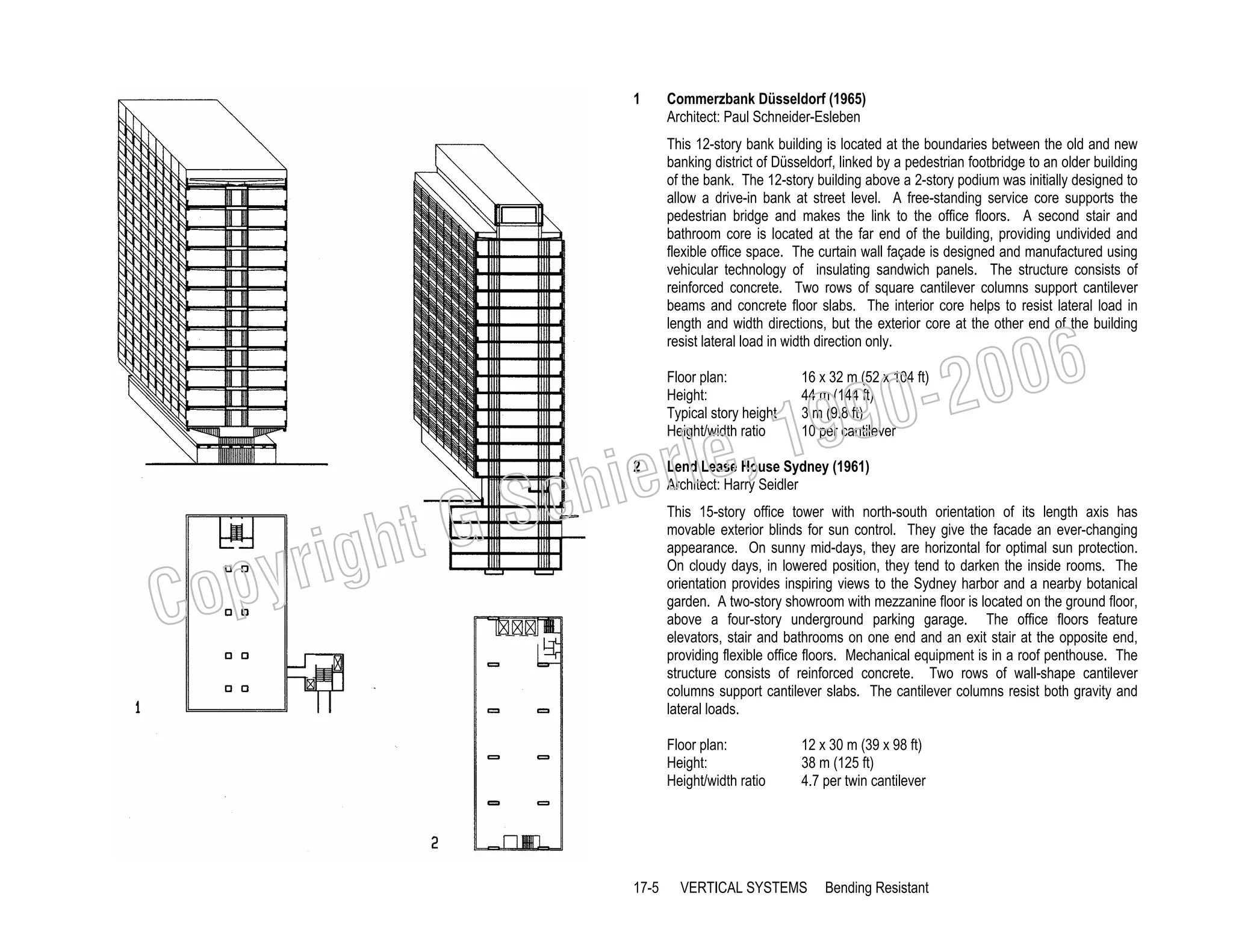 1

Commerzbank Düsseldorf (1965)
Architect: Paul Schneider-Esleben
This 12-story bank building is located at the boundaries between the old and new
banking district of Düsseldorf, linked by a pedestrian footbridge to an older building
of the bank. The 12-story building above a 2-story podium was initially designed to
allow a drive-in bank at street level. A free-standing service core supports the
pedestrian bridge and makes the link to the office floors. A second stair and
bathroom core is located at the far end of the building, providing undivided and
flexible office space. The curtain wall façade is designed and manufactured using
vehicular technology of insulating sandwich panels. The structure consists of
reinforced concrete. Two rows of square cantilever columns support cantilever
beams and concrete floor slabs. The interior core helps to resist lateral load in
length and width directions, but the exterior core at the other end of the building
resist lateral load in width direction only.
Floor plan:
Height:
Typical story height
Height/width ratio

, 19
erle
chi
GS
t
2

righ
opy

C

006
0-2
9

16 x 32 m (52 x 104 ft)
44 m (144 ft)
3 m (9.8 ft)
10 per cantilever

Lend Lease House Sydney (1961)
Architect: Harry Seidler

This 15-story office tower with north-south orientation of its length axis has
movable exterior blinds for sun control. They give the facade an ever-changing
appearance. On sunny mid-days, they are horizontal for optimal sun protection.
On cloudy days, in lowered position, they tend to darken the inside rooms. The
orientation provides inspiring views to the Sydney harbor and a nearby botanical
garden. A two-story showroom with mezzanine floor is located on the ground floor,
above a four-story underground parking garage. The office floors feature
elevators, stair and bathrooms on one end and an exit stair at the opposite end,
providing flexible office floors. Mechanical equipment is in a roof penthouse. The
structure consists of reinforced concrete. Two rows of wall-shape cantilever
columns support cantilever slabs. The cantilever columns resist both gravity and
lateral loads.

Floor plan:
Height:
Height/width ratio

17-5

12 x 30 m (39 x 98 ft)
38 m (125 ft)
4.7 per twin cantilever

VERTICAL SYSTEMS

Bending Resistant

 