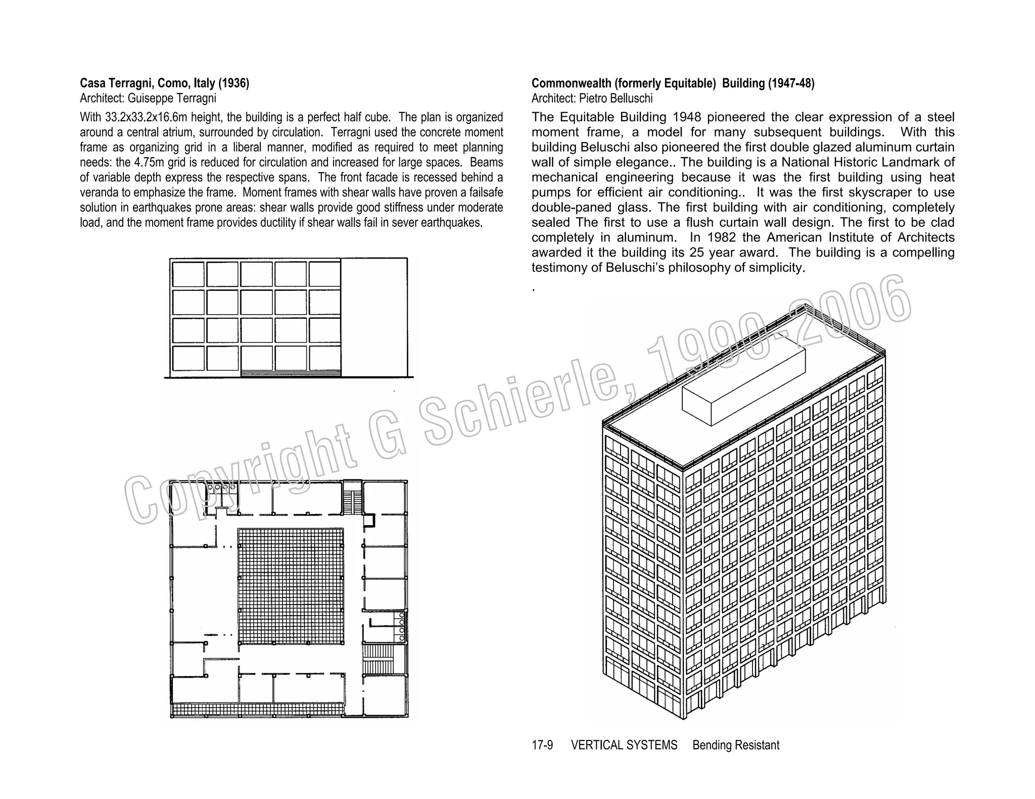 Casa Terragni, Como, Italy (1936)
Architect: Guiseppe Terragni
With 33.2x33.2x16.6m height, the building is a perfect half cube. The plan is organized
around a central atrium, surrounded by circulation. Terragni used the concrete moment
frame as organizing grid in a liberal manner, modified as required to meet planning
needs: the 4.75m grid is reduced for circulation and increased for large spaces. Beams
of variable depth express the respective spans. The front facade is recessed behind a
veranda to emphasize the frame. Moment frames with shear walls have proven a failsafe
solution in earthquakes prone areas: shear walls provide good stiffness under moderate
load, and the moment frame provides ductility if shear walls fail in sever earthquakes.

Commonwealth (formerly Equitable) Building (1947-48)
Architect: Pietro Belluschi
The Equitable Building 1948 pioneered the clear expression of a steel
moment frame, a model for many subsequent buildings. With this
building Beluschi also pioneered the first double glazed aluminum curtain
wall of simple elegance.. The building is a National Historic Landmark of
mechanical engineering because it was the first building using heat
pumps for efficient air conditioning.. It was the first skyscraper to use
double-paned glass. The first building with air conditioning, completely
sealed The first to use a flush curtain wall design. The first to be clad
completely in aluminum. In 1982 the American Institute of Architects
awarded it the building its 25 year award. The building is a compelling
testimony of Beluschi’s philosophy of simplicity.
.

006
0-2
9

, 19
erle
chi
GS
t

C

righ
opy

17-9

VERTICAL SYSTEMS

Bending Resistant

 