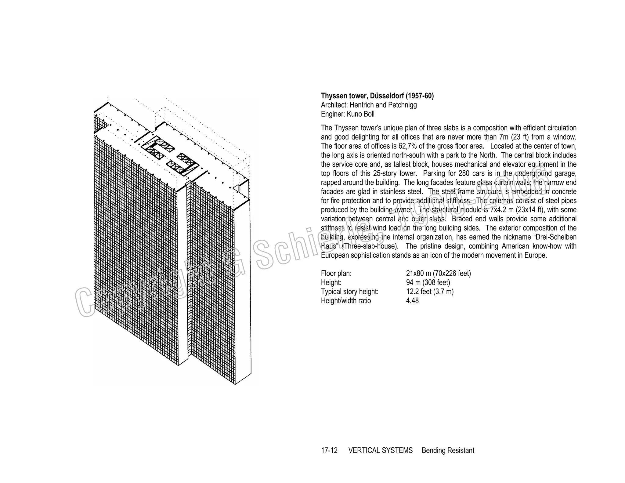 Thyssen tower, Düsseldorf (1957-60)
Architect: Hentrich and Petchnigg
Enginer: Kuno Boll
The Thyssen tower’s unique plan of three slabs is a composition with efficient circulation
and good delighting for all offices that are never more than 7m (23 ft) from a window.
The floor area of offices is 62,7% of the gross floor area. Located at the center of town,
the long axis is oriented north-south with a park to the North. The central block includes
the service core and, as tallest block, houses mechanical and elevator equipment in the
top floors of this 25-story tower. Parking for 280 cars is in the underground garage,
rapped around the building. The long facades feature glass curtain walls; the narrow end
facades are glad in stainless steel. The steel frame structure is embedded in concrete
for fire protection and to provide additional stiffness. The columns consist of steel pipes
produced by the building owner. The structural module is 7x4.2 m (23x14 ft), with some
variation between central and outer slabs. Braced end walls provide some additional
stiffness to resist wind load on the long building sides. The exterior composition of the
building, expressing the internal organization, has earned the nickname “Drei-Scheiben
Haus” (Three-slab-house). The pristine design, combining American know-how with
European sophistication stands as an icon of the modern movement in Europe.

006
0-2
9

C

righ
opy

, 19
erle
chi
GS
t
Floor plan:
Height:
Typical story height:
Height/width ratio

17-12

21x80 m (70x226 feet)
94 m (308 feet)
12.2 feet (3.7 m)
4.48

VERTICAL SYSTEMS

Bending Resistant

 