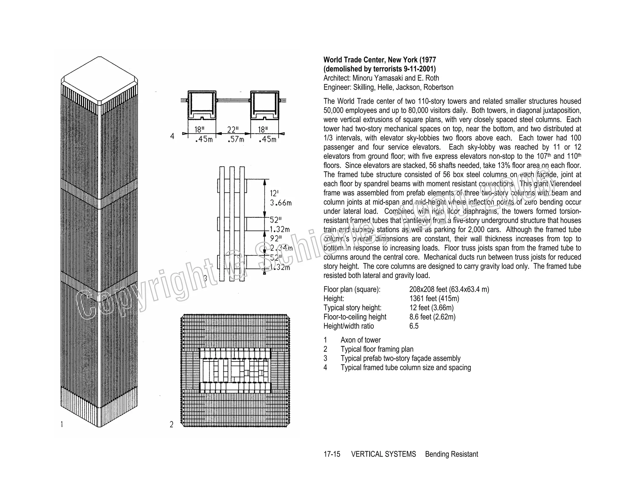 World Trade Center, New York (1977
(demolished by terrorists 9-11-2001)
Architect: Minoru Yamasaki and E. Roth
Engineer: Skilling, Helle, Jackson, Robertson
The World Trade center of two 110-story towers and related smaller structures housed
50,000 employees and up to 80,000 visitors daily. Both towers, in diagonal juxtaposition,
were vertical extrusions of square plans, with very closely spaced steel columns. Each
tower had two-story mechanical spaces on top, near the bottom, and two distributed at
1/3 intervals, with elevator sky-lobbies two floors above each. Each tower had 100
passenger and four service elevators. Each sky-lobby was reached by 11 or 12
elevators from ground floor; with five express elevators non-stop to the 107th and 110th
floors. Since elevators are stacked, 56 shafts needed, take 13% floor area on each floor.
The framed tube structure consisted of 56 box steel columns on each façade, joint at
each floor by spandrel beams with moment resistant connections. This giant Vierendeel
frame was assembled from prefab elements of three two-story columns with beam and
column joints at mid-span and mid-height where inflection points of zero bending occur
under lateral load. Combined with rigid floor diaphragms, the towers formed torsionresistant framed tubes that cantilever from a five-story underground structure that houses
train and subway stations as well as parking for 2,000 cars. Although the framed tube
column’s overall dimensions are constant, their wall thickness increases from top to
bottom in response to increasing loads. Floor truss joists span from the framed tube to
columns around the central core. Mechanical ducts run between truss joists for reduced
story height. The core columns are designed to carry gravity load only. The framed tube
resisted both lateral and gravity load.

006
0-2
9

C

righ
opy

, 19
erle
chi
GS
t
Floor plan (square):
Height:
Typical story height:
Floor-to-ceiling height
Height/width ratio
1
2
3
4

17-15

208x208 feet (63.4x63.4 m)
1361 feet (415m)
12 feet (3.66m)
8.6 feet (2.62m)
6.5

Axon of tower
Typical floor framing plan
Typical prefab two-story façade assembly
Typical framed tube column size and spacing

VERTICAL SYSTEMS

Bending Resistant

 