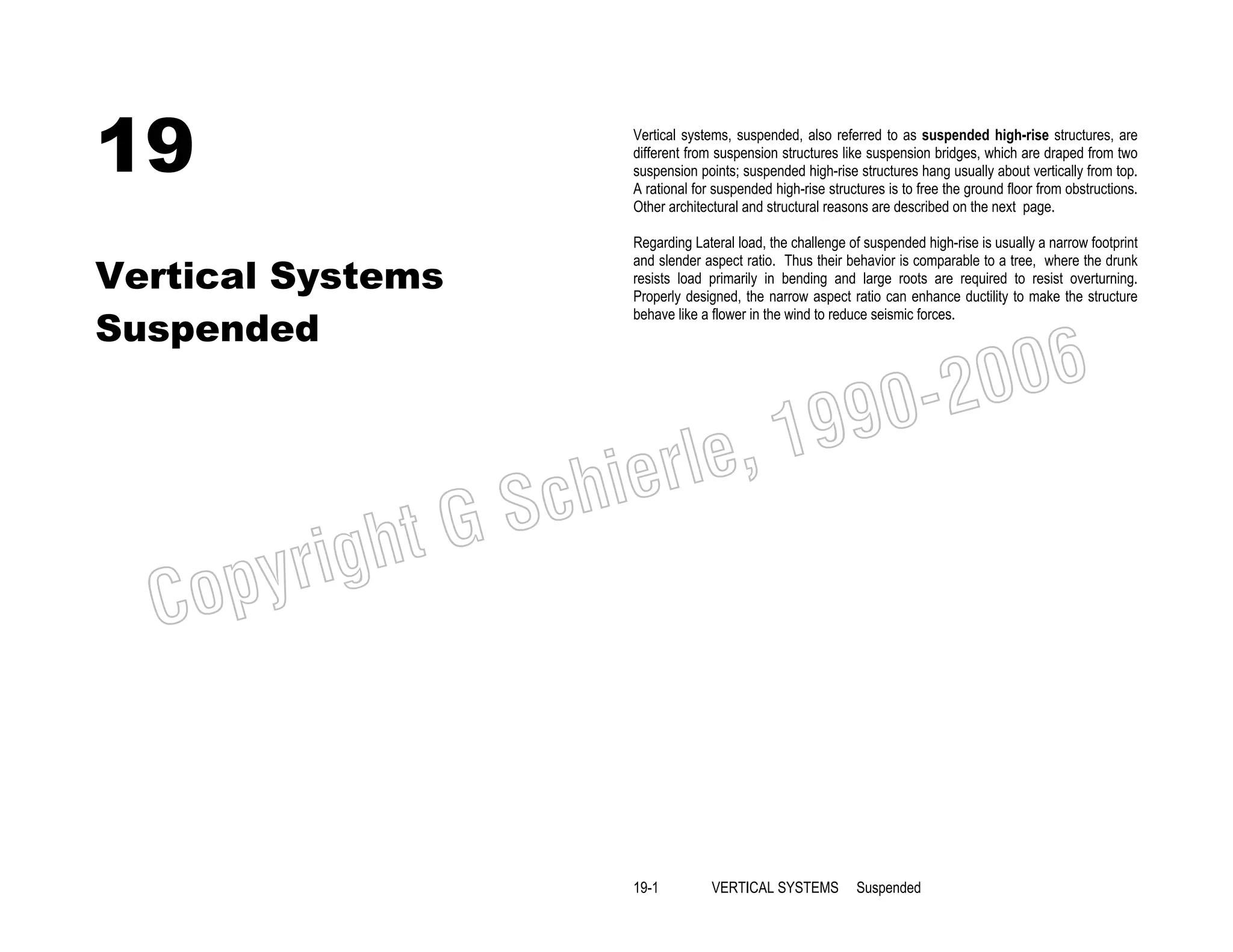 19

Vertical systems, suspended, also referred to as suspended high-rise structures, are
different from suspension structures like suspension bridges, which are draped from two
suspension points; suspended high-rise structures hang usually about vertically from top.
A rational for suspended high-rise structures is to free the ground floor from obstructions.
Other architectural and structural reasons are described on the next page.

Vertical Systems
Suspended

Regarding Lateral load, the challenge of suspended high-rise is usually a narrow footprint
and slender aspect ratio. Thus their behavior is comparable to a tree, where the drunk
resists load primarily in bending and large roots are required to resist overturning.
Properly designed, the narrow aspect ratio can enhance ductility to make the structure
behave like a flower in the wind to reduce seismic forces.

006
0-2
9

, 19
erle
chi
GS
t

C

righ
opy

19-1

VERTICAL SYSTEMS

Suspended

 