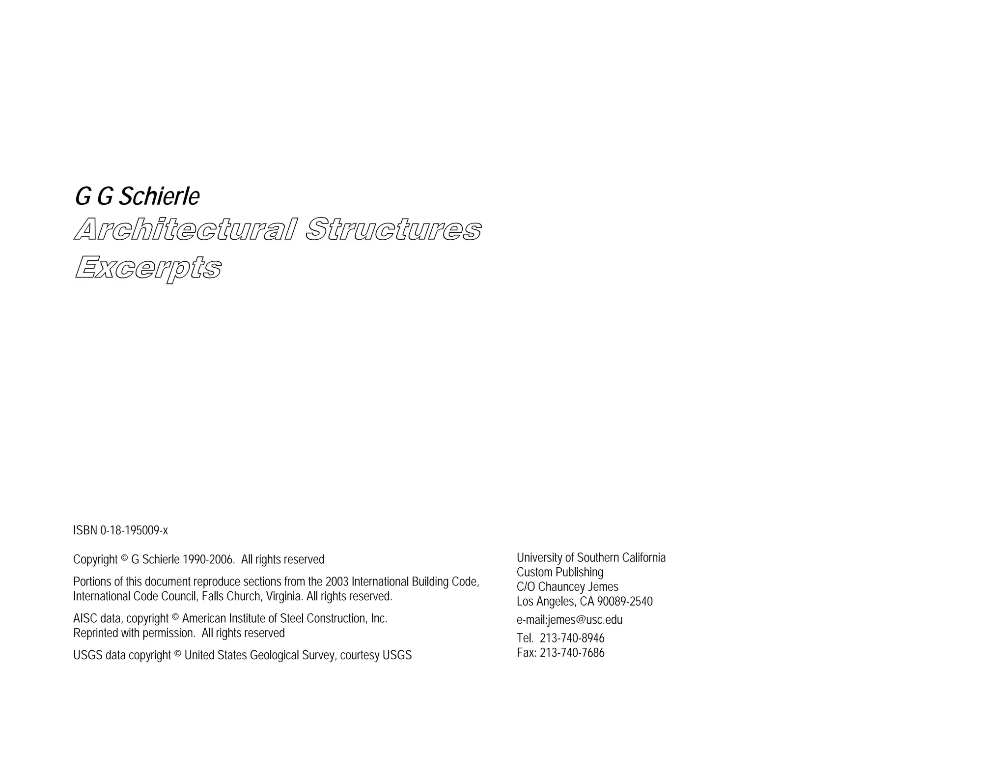 G G Schierle

Architectural Structures
Excerpts

ISBN 0-18-195009-x
Copyright © G Schierle 1990-2006. All rights reserved
Portions of this document reproduce sections from the 2003 International Building Code,
International Code Council, Falls Church, Virginia. All rights reserved.
AISC data, copyright © American Institute of Steel Construction, Inc.
Reprinted with permission. All rights reserved
USGS data copyright © United States Geological Survey, courtesy USGS

University of Southern California
Custom Publishing
C/O Chauncey Jemes
Los Angeles, CA 90089-2540
e-mail:jemes@usc.edu
Tel. 213-740-8946
Fax: 213-740-7686

 