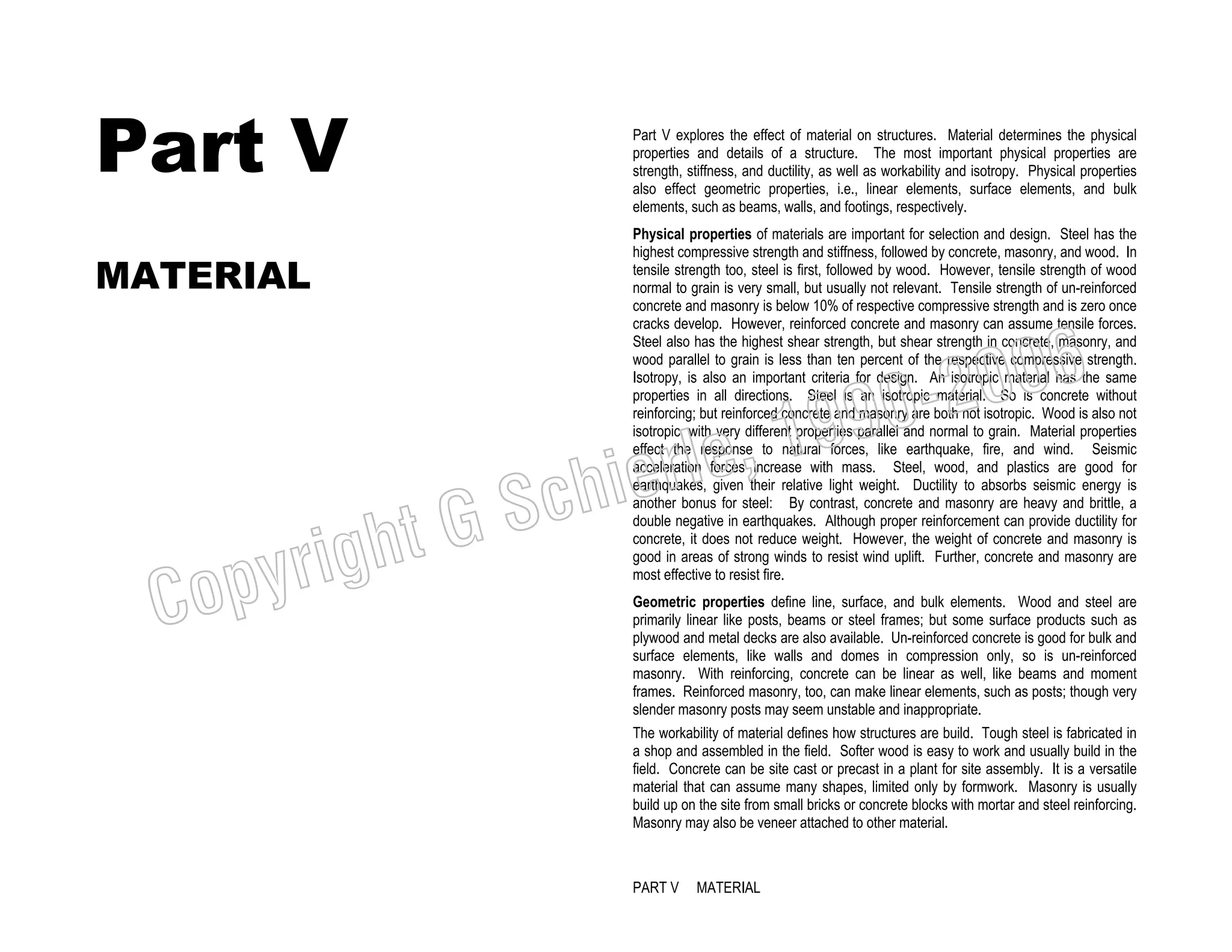 Part V
MATERIAL

Part V explores the effect of material on structures. Material determines the physical
properties and details of a structure. The most important physical properties are
strength, stiffness, and ductility, as well as workability and isotropy. Physical properties
also effect geometric properties, i.e., linear elements, surface elements, and bulk
elements, such as beams, walls, and footings, respectively.
Physical properties of materials are important for selection and design. Steel has the
highest compressive strength and stiffness, followed by concrete, masonry, and wood. In
tensile strength too, steel is first, followed by wood. However, tensile strength of wood
normal to grain is very small, but usually not relevant. Tensile strength of un-reinforced
concrete and masonry is below 10% of respective compressive strength and is zero once
cracks develop. However, reinforced concrete and masonry can assume tensile forces.
Steel also has the highest shear strength, but shear strength in concrete, masonry, and
wood parallel to grain is less than ten percent of the respective compressive strength.
Isotropy, is also an important criteria for design. An isotropic material has the same
properties in all directions. Steel is an isotropic material. So is concrete without
reinforcing; but reinforced concrete and masonry are both not isotropic. Wood is also not
isotropic, with very different properties parallel and normal to grain. Material properties
effect the response to natural forces, like earthquake, fire, and wind. Seismic
acceleration forces increase with mass. Steel, wood, and plastics are good for
earthquakes, given their relative light weight. Ductility to absorbs seismic energy is
another bonus for steel: By contrast, concrete and masonry are heavy and brittle, a
double negative in earthquakes. Although proper reinforcement can provide ductility for
concrete, it does not reduce weight. However, the weight of concrete and masonry is
good in areas of strong winds to resist wind uplift. Further, concrete and masonry are
most effective to resist fire.

006
0-2
9

C

righ
opy

, 19
erle
chi
GS
t

Geometric properties define line, surface, and bulk elements. Wood and steel are
primarily linear like posts, beams or steel frames; but some surface products such as
plywood and metal decks are also available. Un-reinforced concrete is good for bulk and
surface elements, like walls and domes in compression only, so is un-reinforced
masonry. With reinforcing, concrete can be linear as well, like beams and moment
frames. Reinforced masonry, too, can make linear elements, such as posts; though very
slender masonry posts may seem unstable and inappropriate.
The workability of material defines how structures are build. Tough steel is fabricated in
a shop and assembled in the field. Softer wood is easy to work and usually build in the
field. Concrete can be site cast or precast in a plant for site assembly. It is a versatile
material that can assume many shapes, limited only by formwork. Masonry is usually
build up on the site from small bricks or concrete blocks with mortar and steel reinforcing.
Masonry may also be veneer attached to other material.

PART V

MATERIAL

 