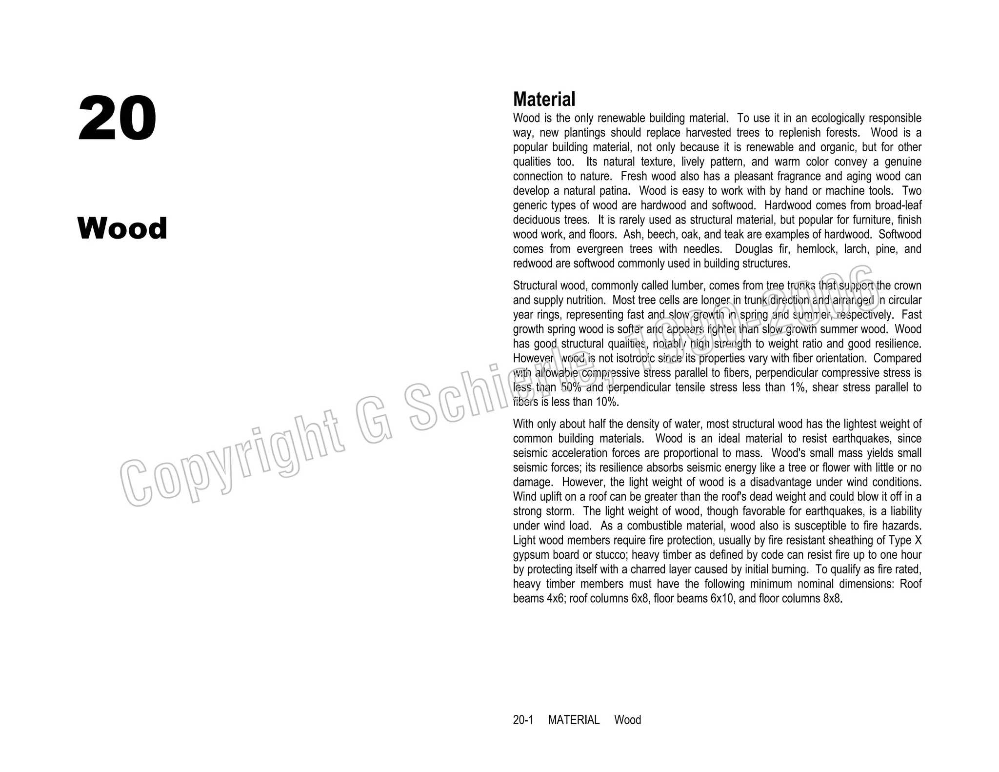 20

Material

Wood

Wood is the only renewable building material. To use it in an ecologically responsible
way, new plantings should replace harvested trees to replenish forests. Wood is a
popular building material, not only because it is renewable and organic, but for other
qualities too. Its natural texture, lively pattern, and warm color convey a genuine
connection to nature. Fresh wood also has a pleasant fragrance and aging wood can
develop a natural patina. Wood is easy to work with by hand or machine tools. Two
generic types of wood are hardwood and softwood. Hardwood comes from broad-leaf
deciduous trees. It is rarely used as structural material, but popular for furniture, finish
wood work, and floors. Ash, beech, oak, and teak are examples of hardwood. Softwood
comes from evergreen trees with needles. Douglas fir, hemlock, larch, pine, and
redwood are softwood commonly used in building structures.

006
0-2
9

, 19
erle
chi
GS
t

righ
opy

C

Structural wood, commonly called lumber, comes from tree trunks that support the crown
and supply nutrition. Most tree cells are longer in trunk direction and arranged in circular
year rings, representing fast and slow growth in spring and summer, respectively. Fast
growth spring wood is softer and appears lighter than slow growth summer wood. Wood
has good structural qualities, notably high strength to weight ratio and good resilience.
However, wood is not isotropic since its properties vary with fiber orientation. Compared
with allowable compressive stress parallel to fibers, perpendicular compressive stress is
less than 50% and perpendicular tensile stress less than 1%, shear stress parallel to
fibers is less than 10%.
With only about half the density of water, most structural wood has the lightest weight of
common building materials. Wood is an ideal material to resist earthquakes, since
seismic acceleration forces are proportional to mass. Wood's small mass yields small
seismic forces; its resilience absorbs seismic energy like a tree or flower with little or no
damage. However, the light weight of wood is a disadvantage under wind conditions.
Wind uplift on a roof can be greater than the roof's dead weight and could blow it off in a
strong storm. The light weight of wood, though favorable for earthquakes, is a liability
under wind load. As a combustible material, wood also is susceptible to fire hazards.
Light wood members require fire protection, usually by fire resistant sheathing of Type X
gypsum board or stucco; heavy timber as defined by code can resist fire up to one hour
by protecting itself with a charred layer caused by initial burning. To qualify as fire rated,
heavy timber members must have the following minimum nominal dimensions: Roof
beams 4x6; roof columns 6x8, floor beams 6x10, and floor columns 8x8.

20-1

MATERIAL

Wood

 