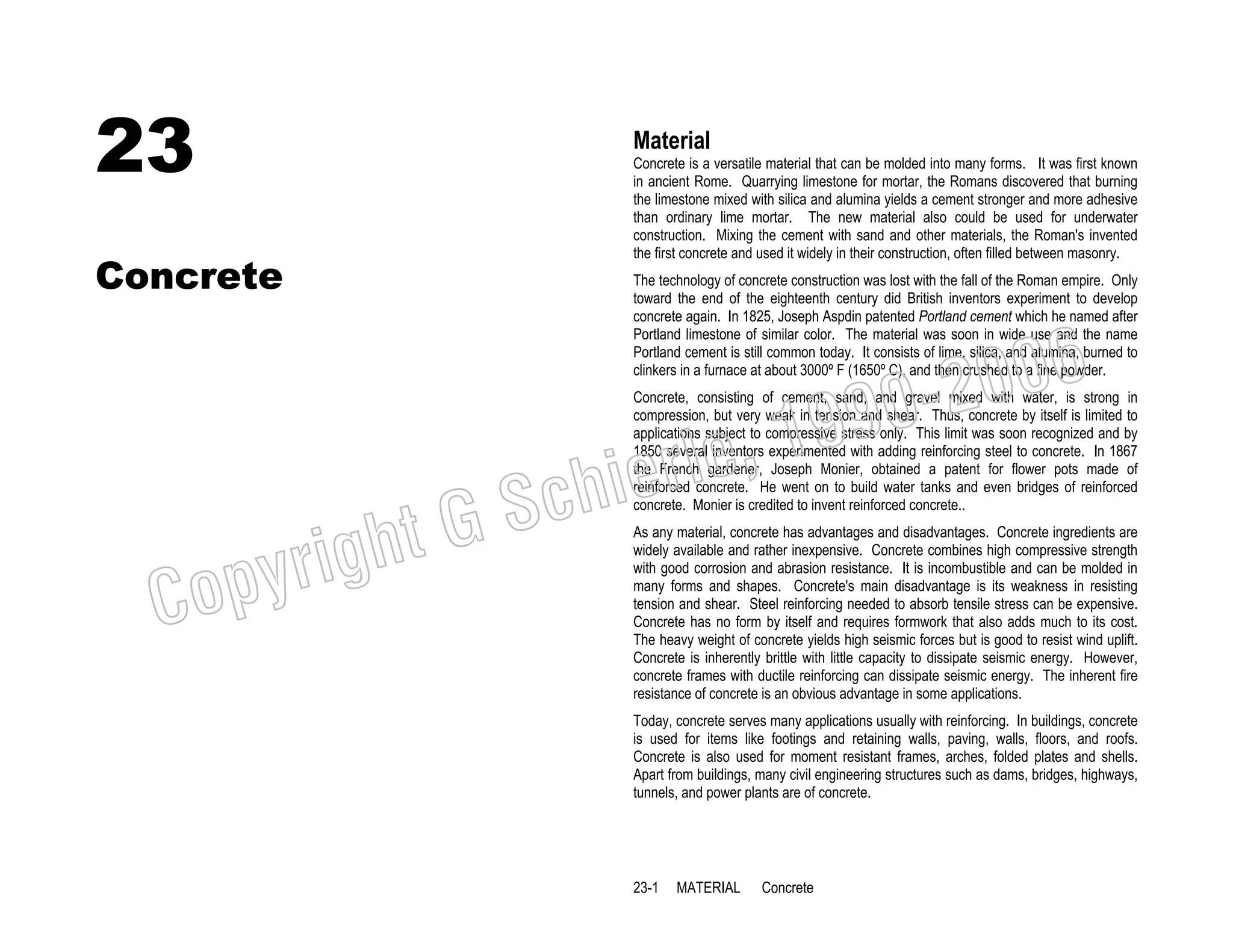 23

Material

Concrete

Concrete is a versatile material that can be molded into many forms. It was first known
in ancient Rome. Quarrying limestone for mortar, the Romans discovered that burning
the limestone mixed with silica and alumina yields a cement stronger and more adhesive
than ordinary lime mortar. The new material also could be used for underwater
construction. Mixing the cement with sand and other materials, the Roman's invented
the first concrete and used it widely in their construction, often filled between masonry.
The technology of concrete construction was lost with the fall of the Roman empire. Only
toward the end of the eighteenth century did British inventors experiment to develop
concrete again. In 1825, Joseph Aspdin patented Portland cement which he named after
Portland limestone of similar color. The material was soon in wide use and the name
Portland cement is still common today. It consists of lime, silica, and alumina, burned to
clinkers in a furnace at about 3000º F (1650º C), and then crushed to a fine powder.

006
0-2
9

C

righ
opy

, 19
erle
chi
GS
t

Concrete, consisting of cement, sand, and gravel mixed with water, is strong in
compression, but very weak in tension and shear. Thus, concrete by itself is limited to
applications subject to compressive stress only. This limit was soon recognized and by
1850 several inventors experimented with adding reinforcing steel to concrete. In 1867
the French gardener, Joseph Monier, obtained a patent for flower pots made of
reinforced concrete. He went on to build water tanks and even bridges of reinforced
concrete. Monier is credited to invent reinforced concrete..
As any material, concrete has advantages and disadvantages. Concrete ingredients are
widely available and rather inexpensive. Concrete combines high compressive strength
with good corrosion and abrasion resistance. It is incombustible and can be molded in
many forms and shapes. Concrete's main disadvantage is its weakness in resisting
tension and shear. Steel reinforcing needed to absorb tensile stress can be expensive.
Concrete has no form by itself and requires formwork that also adds much to its cost.
The heavy weight of concrete yields high seismic forces but is good to resist wind uplift.
Concrete is inherently brittle with little capacity to dissipate seismic energy. However,
concrete frames with ductile reinforcing can dissipate seismic energy. The inherent fire
resistance of concrete is an obvious advantage in some applications.
Today, concrete serves many applications usually with reinforcing. In buildings, concrete
is used for items like footings and retaining walls, paving, walls, floors, and roofs.
Concrete is also used for moment resistant frames, arches, folded plates and shells.
Apart from buildings, many civil engineering structures such as dams, bridges, highways,
tunnels, and power plants are of concrete.

23-1

MATERIAL

Concrete

 