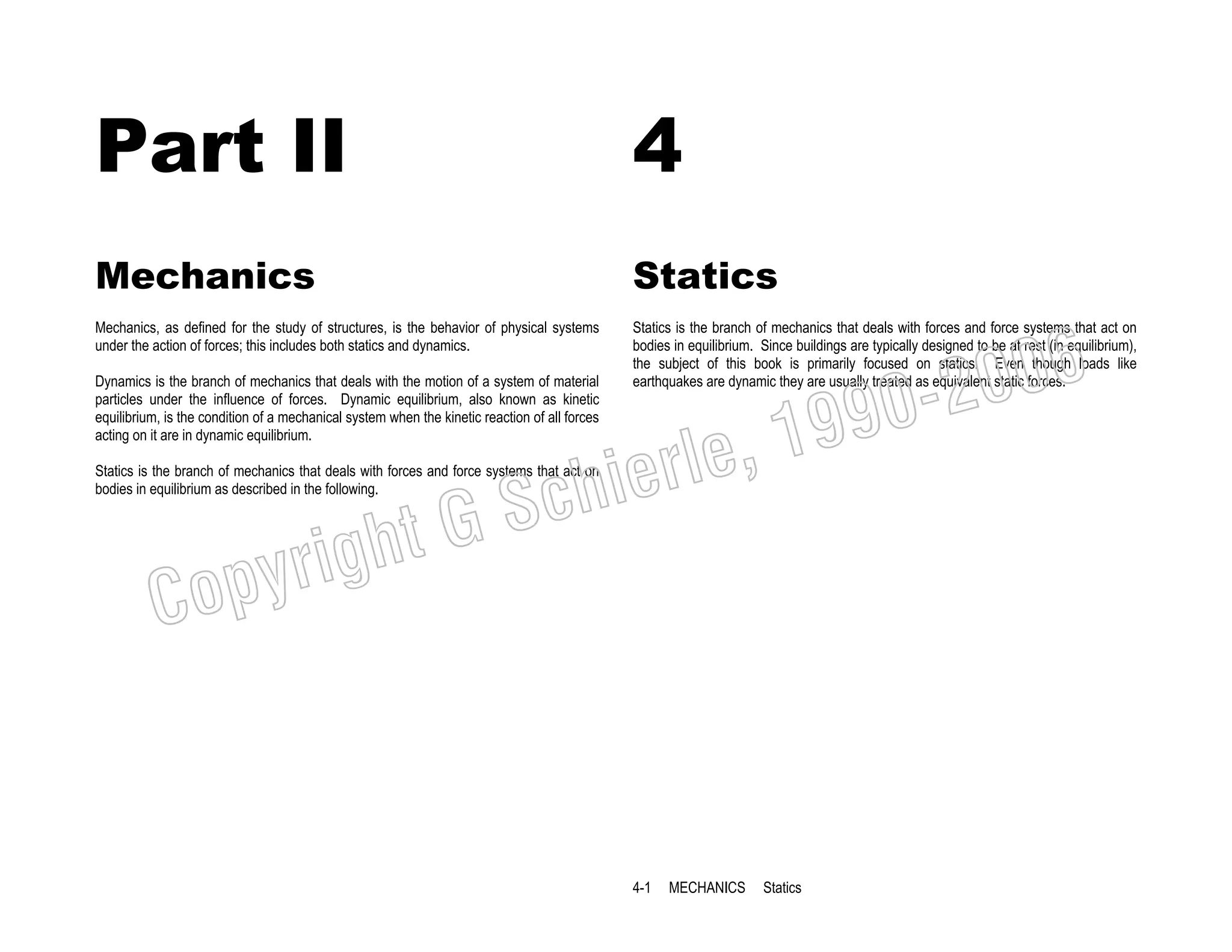 Part II

4

Mechanics

Statics

Mechanics, as defined for the study of structures, is the behavior of physical systems
under the action of forces; this includes both statics and dynamics.

Statics is the branch of mechanics that deals with forces and force systems that act on
bodies in equilibrium. Since buildings are typically designed to be at rest (in equilibrium),
the subject of this book is primarily focused on statics. Even though loads like
earthquakes are dynamic they are usually treated as equivalent static forces.

Dynamics is the branch of mechanics that deals with the motion of a system of material
particles under the influence of forces. Dynamic equilibrium, also known as kinetic
equilibrium, is the condition of a mechanical system when the kinetic reaction of all forces
acting on it are in dynamic equilibrium.

006
0-2
9

, 19
erle
chi
GS
t

Statics is the branch of mechanics that deals with forces and force systems that act on
bodies in equilibrium as described in the following.

C

righ
opy

4-1

MECHANICS

Statics

 