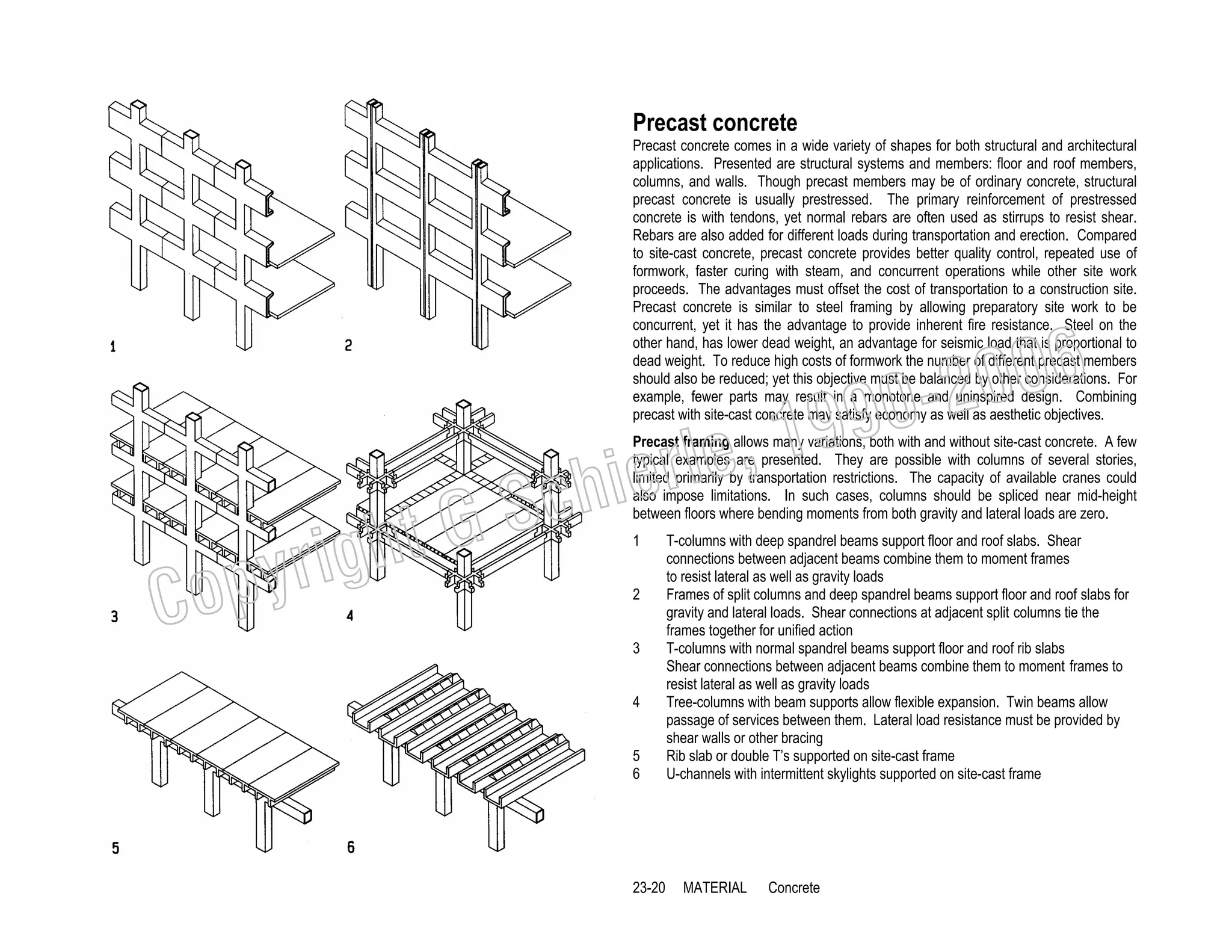 Precast concrete
Precast concrete comes in a wide variety of shapes for both structural and architectural
applications. Presented are structural systems and members: floor and roof members,
columns, and walls. Though precast members may be of ordinary concrete, structural
precast concrete is usually prestressed. The primary reinforcement of prestressed
concrete is with tendons, yet normal rebars are often used as stirrups to resist shear.
Rebars are also added for different loads during transportation and erection. Compared
to site-cast concrete, precast concrete provides better quality control, repeated use of
formwork, faster curing with steam, and concurrent operations while other site work
proceeds. The advantages must offset the cost of transportation to a construction site.
Precast concrete is similar to steel framing by allowing preparatory site work to be
concurrent, yet it has the advantage to provide inherent fire resistance. Steel on the
other hand, has lower dead weight, an advantage for seismic load that is proportional to
dead weight. To reduce high costs of formwork the number of different precast members
should also be reduced; yet this objective must be balanced by other considerations. For
example, fewer parts may result in a monotone and uninspired design. Combining
precast with site-cast concrete may satisfy economy as well as aesthetic objectives.

006
0-2
9

C

righ
opy

, 19
erle
chi
GS
t

Precast framing allows many variations, both with and without site-cast concrete. A few
typical examples are presented. They are possible with columns of several stories,
limited primarily by transportation restrictions. The capacity of available cranes could
also impose limitations. In such cases, columns should be spliced near mid-height
between floors where bending moments from both gravity and lateral loads are zero.
1
2
3
4
5
6

23-20

T-columns with deep spandrel beams support floor and roof slabs. Shear
connections between adjacent beams combine them to moment frames
to resist lateral as well as gravity loads
Frames of split columns and deep spandrel beams support floor and roof slabs for
gravity and lateral loads. Shear connections at adjacent split columns tie the
frames together for unified action
T-columns with normal spandrel beams support floor and roof rib slabs
Shear connections between adjacent beams combine them to moment frames to
resist lateral as well as gravity loads
Tree-columns with beam supports allow flexible expansion. Twin beams allow
passage of services between them. Lateral load resistance must be provided by
shear walls or other bracing
Rib slab or double T’s supported on site-cast frame
U-channels with intermittent skylights supported on site-cast frame

MATERIAL

Concrete

 