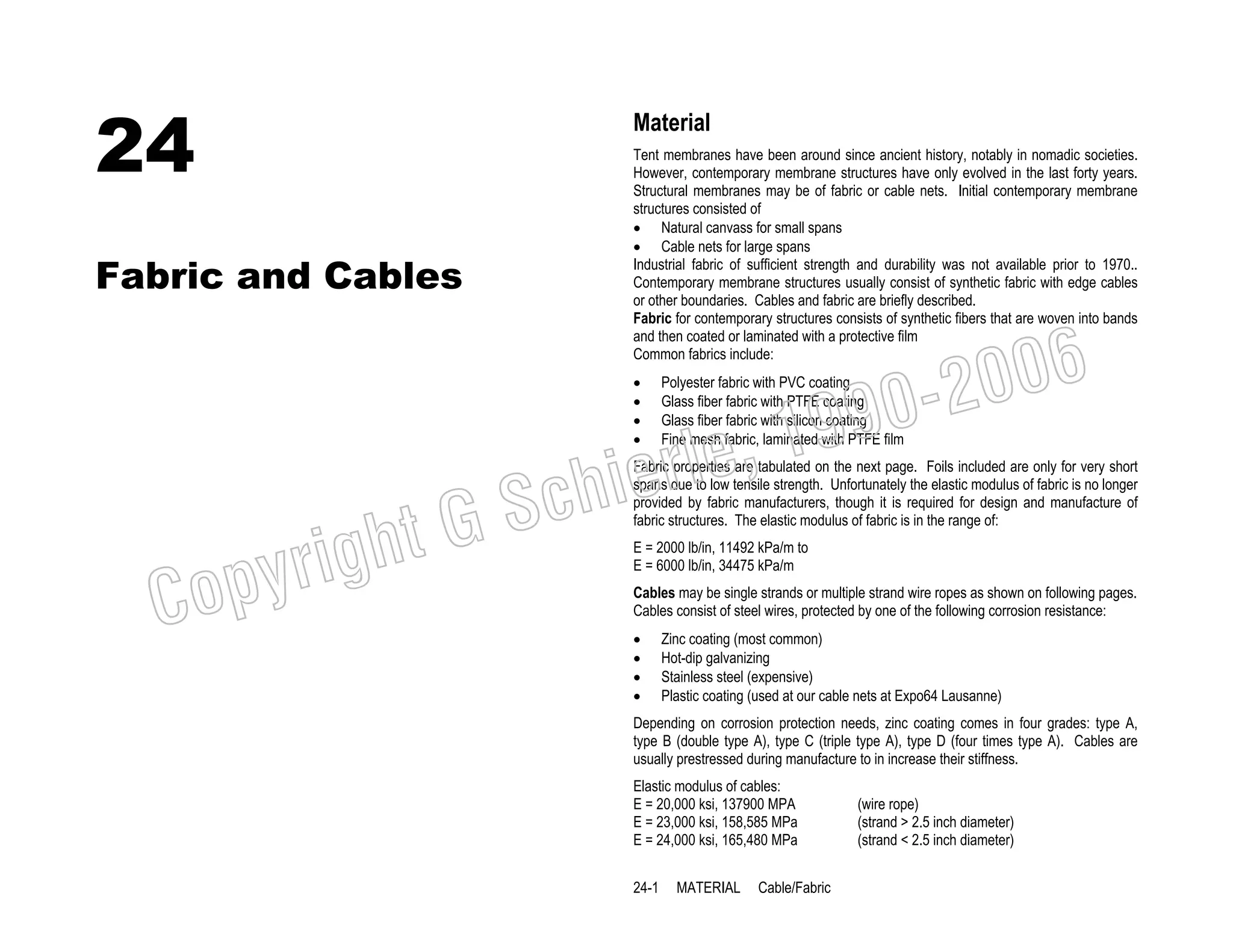 24

Material

Fabric and Cables

Tent membranes have been around since ancient history, notably in nomadic societies.
However, contemporary membrane structures have only evolved in the last forty years.
Structural membranes may be of fabric or cable nets. Initial contemporary membrane
structures consisted of
• Natural canvass for small spans
• Cable nets for large spans
Industrial fabric of sufficient strength and durability was not available prior to 1970..
Contemporary membrane structures usually consist of synthetic fabric with edge cables
or other boundaries. Cables and fabric are briefly described.
Fabric for contemporary structures consists of synthetic fibers that are woven into bands
and then coated or laminated with a protective film
Common fabrics include:
•
•
•
•

, 19
erle
chi
GS
t

righ
opy

C

006
0-2
9

Polyester fabric with PVC coating
Glass fiber fabric with PTFE coating
Glass fiber fabric with silicon coating
Fine mesh fabric, laminated with PTFE film

Fabric properties are tabulated on the next page. Foils included are only for very short
spans due to low tensile strength. Unfortunately the elastic modulus of fabric is no longer
provided by fabric manufacturers, though it is required for design and manufacture of
fabric structures. The elastic modulus of fabric is in the range of:
E = 2000 lb/in, 11492 kPa/m to
E = 6000 lb/in, 34475 kPa/m

Cables may be single strands or multiple strand wire ropes as shown on following pages.
Cables consist of steel wires, protected by one of the following corrosion resistance:
•
•
•
•

Zinc coating (most common)
Hot-dip galvanizing
Stainless steel (expensive)
Plastic coating (used at our cable nets at Expo64 Lausanne)

Depending on corrosion protection needs, zinc coating comes in four grades: type A,
type B (double type A), type C (triple type A), type D (four times type A). Cables are
usually prestressed during manufacture to in increase their stiffness.
Elastic modulus of cables:
E = 20,000 ksi, 137900 MPA
E = 23,000 ksi, 158,585 MPa
E = 24,000 ksi, 165,480 MPa
24-1

MATERIAL

Cable/Fabric

(wire rope)
(strand > 2.5 inch diameter)
(strand < 2.5 inch diameter)

 