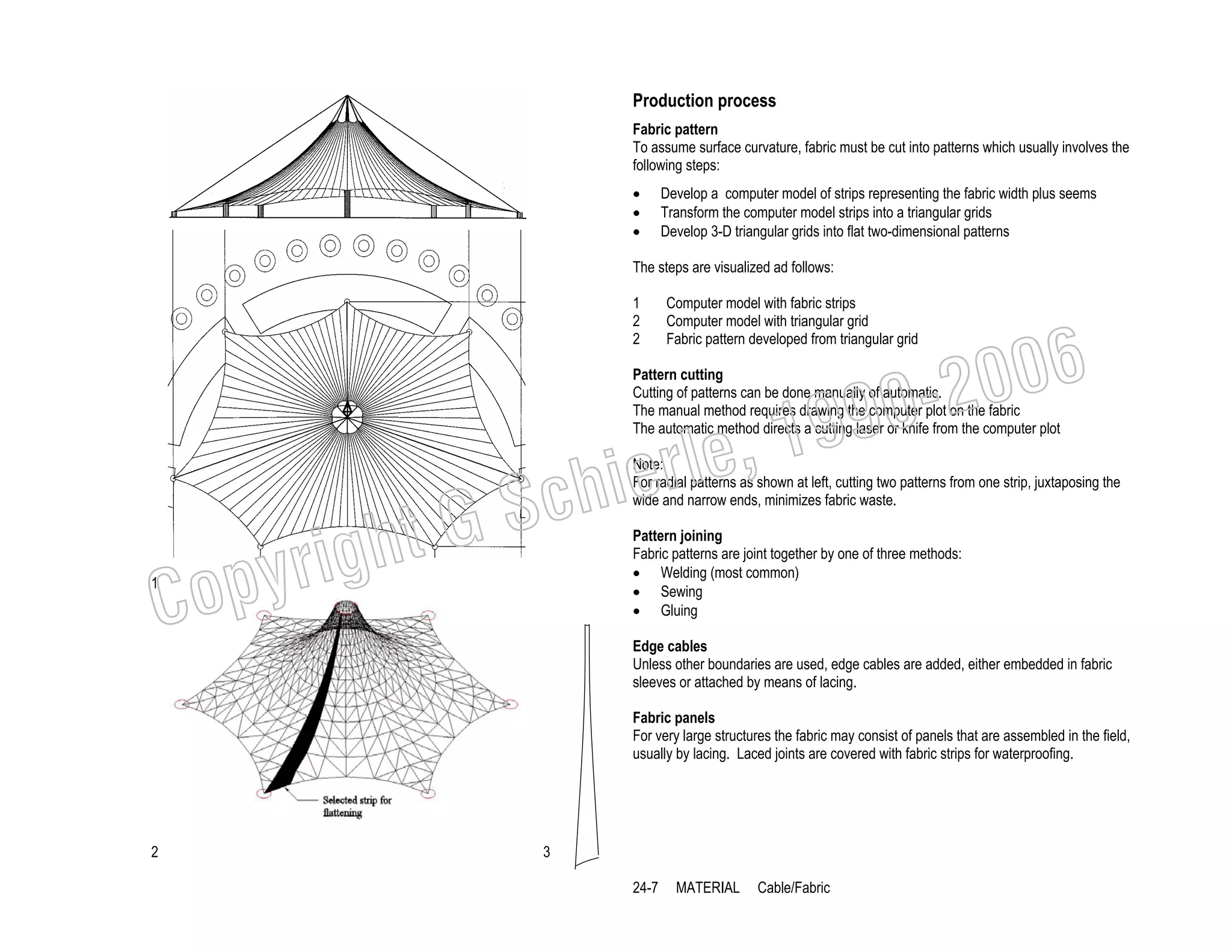 Production process
Fabric pattern
To assume surface curvature, fabric must be cut into patterns which usually involves the
following steps:
•
•
•

Develop a computer model of strips representing the fabric width plus seems
Transform the computer model strips into a triangular grids
Develop 3-D triangular grids into flat two-dimensional patterns

The steps are visualized ad follows:
1
2
2

Computer model with fabric strips
Computer model with triangular grid
Fabric pattern developed from triangular grid

006
0-2
9

Pattern cutting
Cutting of patterns can be done manually of automatic.
The manual method requires drawing the computer plot on the fabric
The automatic method directs a cutting laser or knife from the computer plot

righ
opy

C

1

, 19
erle
chi
GS
t

Note:
For radial patterns as shown at left, cutting two patterns from one strip, juxtaposing the
wide and narrow ends, minimizes fabric waste.
Pattern joining
Fabric patterns are joint together by one of three methods:
• Welding (most common)
• Sewing
• Gluing
Edge cables
Unless other boundaries are used, edge cables are added, either embedded in fabric
sleeves or attached by means of lacing.
Fabric panels
For very large structures the fabric may consist of panels that are assembled in the field,
usually by lacing. Laced joints are covered with fabric strips for waterproofing.

2

3
24-7

MATERIAL

Cable/Fabric

 