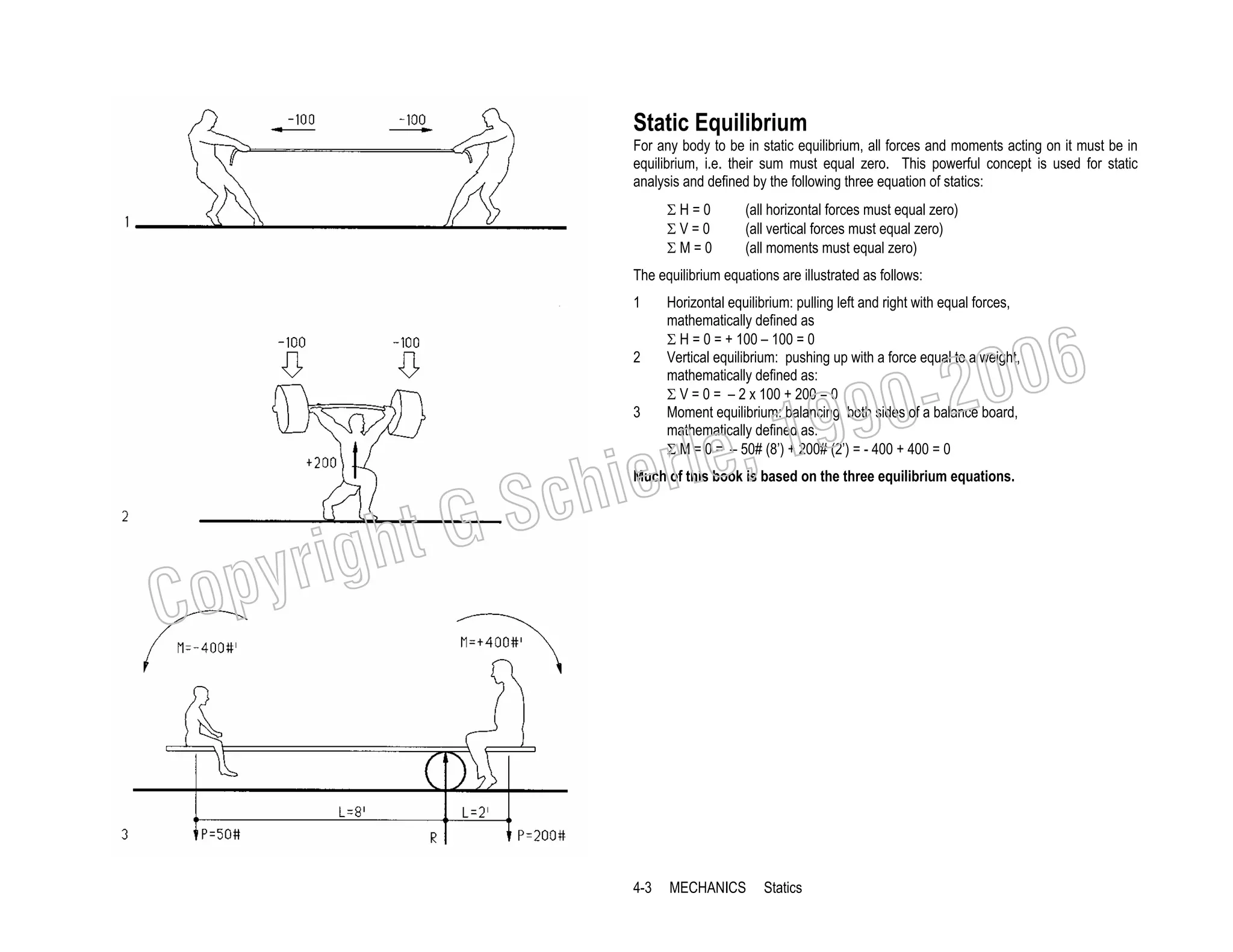 Static Equilibrium
For any body to be in static equilibrium, all forces and moments acting on it must be in
equilibrium, i.e. their sum must equal zero. This powerful concept is used for static
analysis and defined by the following three equation of statics:
ΣH=0
ΣV=0
ΣM=0

(all horizontal forces must equal zero)
(all vertical forces must equal zero)
(all moments must equal zero)

The equilibrium equations are illustrated as follows:
1
2

Horizontal equilibrium: pulling left and right with equal forces,
mathematically defined as
Σ H = 0 = + 100 – 100 = 0
Vertical equilibrium: pushing up with a force equal to a weight,
mathematically defined as:
Σ V = 0 = – 2 x 100 + 200 = 0
Moment equilibrium: balancing both sides of a balance board,
mathematically defined as:
Σ M = 0 = – 50# (8’) + 200# (2’) = - 400 + 400 = 0

006
0-2
9

, 19
erle
chi
GS
t
3

Much of this book is based on the three equilibrium equations.

C

righ
opy

4-3

MECHANICS

Statics

 