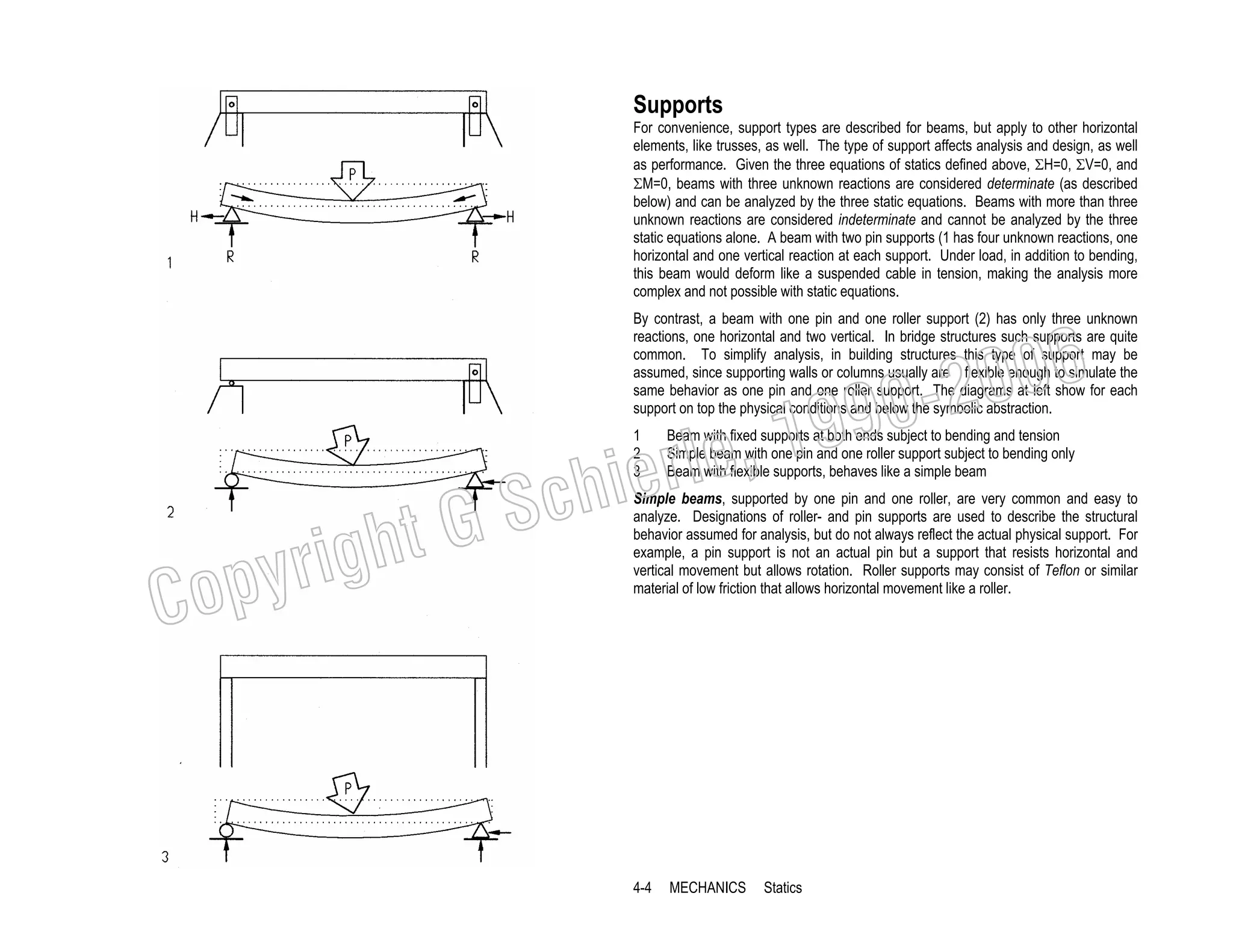 Supports
For convenience, support types are described for beams, but apply to other horizontal
elements, like trusses, as well. The type of support affects analysis and design, as well
as performance. Given the three equations of statics defined above, ΣH=0, ΣV=0, and
ΣM=0, beams with three unknown reactions are considered determinate (as described
below) and can be analyzed by the three static equations. Beams with more than three
unknown reactions are considered indeterminate and cannot be analyzed by the three
static equations alone. A beam with two pin supports (1 has four unknown reactions, one
horizontal and one vertical reaction at each support. Under load, in addition to bending,
this beam would deform like a suspended cable in tension, making the analysis more
complex and not possible with static equations.
By contrast, a beam with one pin and one roller support (2) has only three unknown
reactions, one horizontal and two vertical. In bridge structures such supports are quite
common. To simplify analysis, in building structures this type of support may be
assumed, since supporting walls or columns usually are flexible enough to simulate the
same behavior as one pin and one roller support. The diagrams at left show for each
support on top the physical conditions and below the symbolic abstraction.

, 19
erle
chi
GS
t
1
2
3

righ
opy

C

006
0-2
9

Beam with fixed supports at both ends subject to bending and tension
Simple beam with one pin and one roller support subject to bending only
Beam with flexible supports, behaves like a simple beam

Simple beams, supported by one pin and one roller, are very common and easy to
analyze. Designations of roller- and pin supports are used to describe the structural
behavior assumed for analysis, but do not always reflect the actual physical support. For
example, a pin support is not an actual pin but a support that resists horizontal and
vertical movement but allows rotation. Roller supports may consist of Teflon or similar
material of low friction that allows horizontal movement like a roller.

4-4

MECHANICS

Statics

 