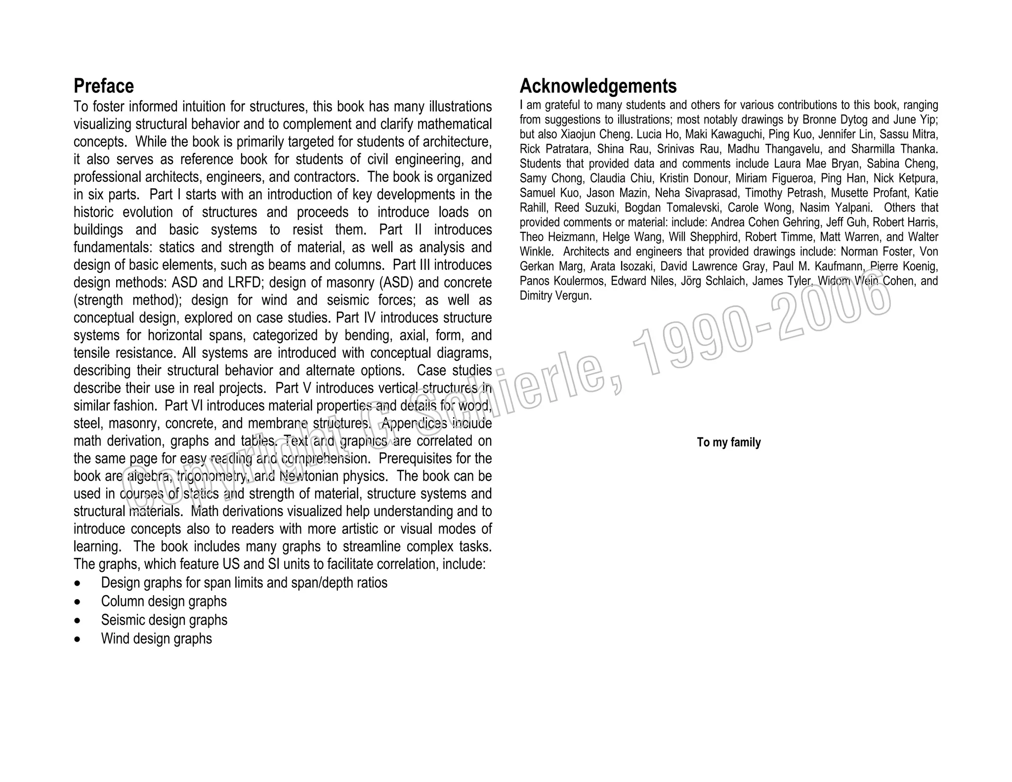 Preface

Acknowledgements

To foster informed intuition for structures, this book has many illustrations
visualizing structural behavior and to complement and clarify mathematical
concepts. While the book is primarily targeted for students of architecture,
it also serves as reference book for students of civil engineering, and
professional architects, engineers, and contractors. The book is organized
in six parts. Part I starts with an introduction of key developments in the
historic evolution of structures and proceeds to introduce loads on
buildings and basic systems to resist them. Part II introduces
fundamentals: statics and strength of material, as well as analysis and
design of basic elements, such as beams and columns. Part III introduces
design methods: ASD and LRFD; design of masonry (ASD) and concrete
(strength method); design for wind and seismic forces; as well as
conceptual design, explored on case studies. Part IV introduces structure
systems for horizontal spans, categorized by bending, axial, form, and
tensile resistance. All systems are introduced with conceptual diagrams,
describing their structural behavior and alternate options. Case studies
describe their use in real projects. Part V introduces vertical structures in
similar fashion. Part VI introduces material properties and details for wood,
steel, masonry, concrete, and membrane structures. Appendices include
math derivation, graphs and tables. Text and graphics are correlated on
the same page for easy reading and comprehension. Prerequisites for the
book are algebra, trigonometry, and Newtonian physics. The book can be
used in courses of statics and strength of material, structure systems and
structural materials. Math derivations visualized help understanding and to
introduce concepts also to readers with more artistic or visual modes of
learning. The book includes many graphs to streamline complex tasks.
The graphs, which feature US and SI units to facilitate correlation, include:
• Design graphs for span limits and span/depth ratios
• Column design graphs
• Seismic design graphs
• Wind design graphs

I am grateful to many students and others for various contributions to this book, ranging
from suggestions to illustrations; most notably drawings by Bronne Dytog and June Yip;
but also Xiaojun Cheng. Lucia Ho, Maki Kawaguchi, Ping Kuo, Jennifer Lin, Sassu Mitra,
Rick Patratara, Shina Rau, Srinivas Rau, Madhu Thangavelu, and Sharmilla Thanka.
Students that provided data and comments include Laura Mae Bryan, Sabina Cheng,
Samy Chong, Claudia Chiu, Kristin Donour, Miriam Figueroa, Ping Han, Nick Ketpura,
Samuel Kuo, Jason Mazin, Neha Sivaprasad, Timothy Petrash, Musette Profant, Katie
Rahill, Reed Suzuki, Bogdan Tomalevski, Carole Wong, Nasim Yalpani. Others that
provided comments or material: include: Andrea Cohen Gehring, Jeff Guh, Robert Harris,
Theo Heizmann, Helge Wang, Will Shepphird, Robert Timme, Matt Warren, and Walter
Winkle. Architects and engineers that provided drawings include: Norman Foster, Von
Gerkan Marg, Arata Isozaki, David Lawrence Gray, Paul M. Kaufmann, Pierre Koenig,
Panos Koulermos, Edward Niles, Jörg Schlaich, James Tyler, Widom Wein Cohen, and
Dimitry Vergun.

, 19
erle
chi
GS
t

righ
opy

C

006
0-2
9

To my family

 