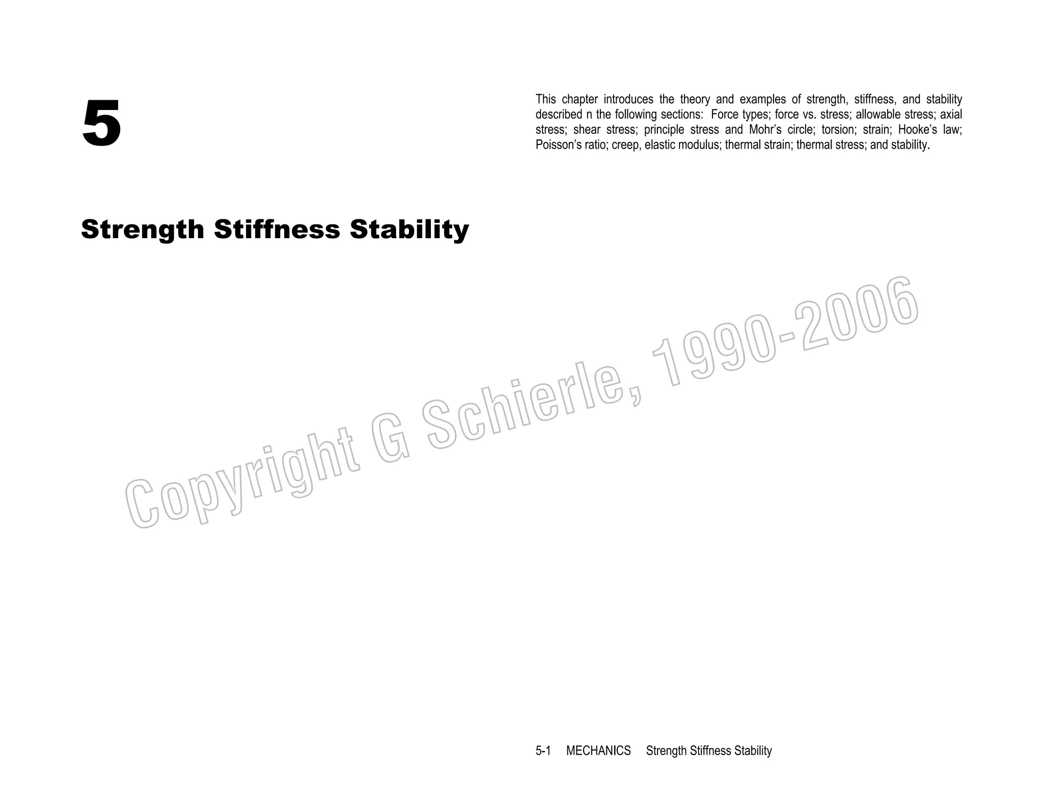 5

This chapter introduces the theory and examples of strength, stiffness, and stability
described n the following sections: Force types; force vs. stress; allowable stress; axial
stress; shear stress; principle stress and Mohr’s circle; torsion; strain; Hooke’s law;
Poisson’s ratio; creep, elastic modulus; thermal strain; thermal stress; and stability.

Strength Stiffness Stability

006
0-2
9

, 19
erle
chi
GS
t

C

righ
opy

5-1

MECHANICS

Strength Stiffness Stability

 