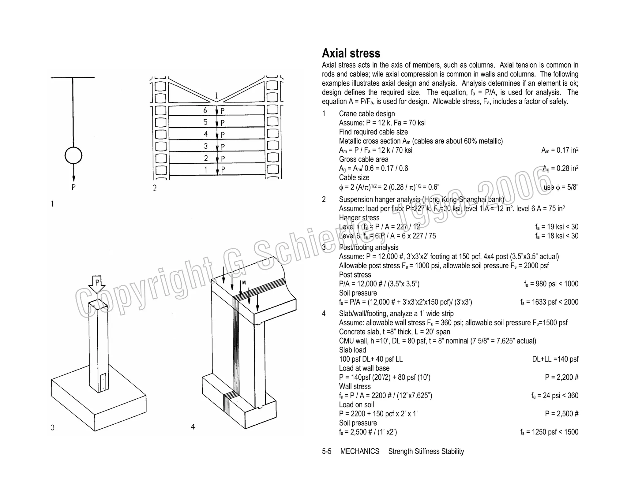 Axial stress
Axial stress acts in the axis of members, such as columns. Axial tension is common in
rods and cables; wile axial compression is common in walls and columns. The following
examples illustrates axial design and analysis. Analysis determines if an element is ok;
design defines the required size. The equation, fa = P/A, is used for analysis. The
equation A = P/Fa, is used for design. Allowable stress, Fa, includes a factor of safety.
1

2

C

ht G
yrig
op

Crane cable design
Assume: P = 12 k, Fa = 70 ksi
Find required cable size
Metallic cross section Am (cables are about 60% metallic)
Am = P / Fa = 12 k / 70 ksi
Gross cable area
Ag = Am/ 0.6 = 0.17 / 0.6
Cable size
φ = 2 (A/π)1/2 = 2 (0.28 / π)1/2 = 0.6”

Am = 0.17 in2

006
0-2

99
le, 1

Ag = 0.28 in2
use φ = 5/8”

4

Suspension hanger analysis (Hong Kong-Shanghai bank)
Assume: load per floor P=227 k, Fa=30 ksi, level 1 A = 12 in2. level 6 A = 75 in2
Hanger stress
fa = 19 ksi < 30
Level 1: fa = P / A = 227 / 12
fa = 18 ksi < 30
Level 6: fa = 6 P / A = 6 x 227 / 75
Post/footing analysis
Assume: P = 12,000 #, 3’x3’x2’ footing at 150 pcf, 4x4 post (3.5”x3.5” actual)
Allowable post stress Fa = 1000 psi, allowable soil pressure Fs = 2000 psf
Post stress
P/A = 12,000 # / (3.5”x 3.5”)
fa = 980 psi < 1000
Soil pressure
fs = 1633 psf < 2000
fs = P/A = (12,000 # + 3’x3’x2’x150 pcf)/ (3’x3’)
Slab/wall/footing, analyze a 1’ wide strip
Assume: allowable wall stress Fa = 360 psi; allowable soil pressure Fs=1500 psf
Concrete slab, t =8” thick, L = 20’ span
CMU wall, h =10’, DL = 80 psf, t = 8” nominal (7 5/8” = 7.625” actual)
Slab load
100 psf DL+ 40 psf LL
DL+LL =140 psf
Load at wall base
P = 140psf (20’/2) + 80 psf (10’)
P = 2,200 #
Wall stress
fa = 24 psi < 360
fa = P / A = 2200 # / (12”x7.625”)
Load on soil
P = 2200 + 150 pcf x 2’ x 1’
P = 2,500 #
Soil pressure
fs = 1250 psf < 1500
fs = 2,500 # / (1’ x2’)

5-5

MECHANICS

ier
Sch
3

Strength Stiffness Stability

 