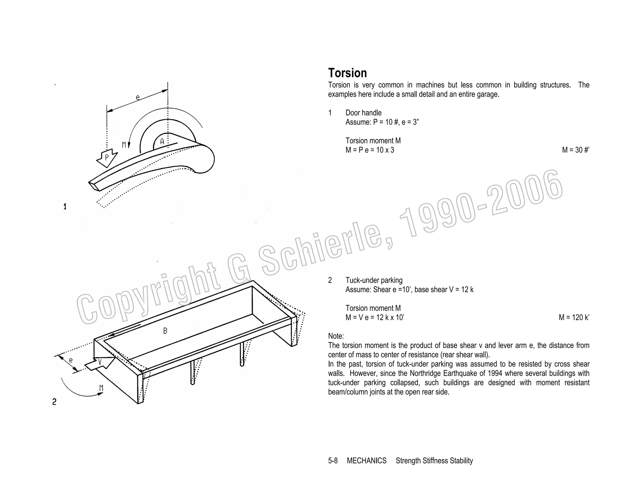 Torsion
Torsion is very common in machines but less common in building structures. The
examples here include a small detail and an entire garage.
1

Door handle
Assume: P = 10 #, e = 3”
Torsion moment M
M = P e = 10 x 3

M = 30 #’

006
0-2
9

C

righ
opy

, 19
erle
chi
GS
t
2

Tuck-under parking
Assume: Shear e =10’, base shear V = 12 k
Torsion moment M
M = V e = 12 k x 10’

M = 120 k’

Note:
The torsion moment is the product of base shear v and lever arm e, the distance from
center of mass to center of resistance (rear shear wall).
In the past, torsion of tuck-under parking was assumed to be resisted by cross shear
walls. However, since the Northridge Earthquake of 1994 where several buildings with
tuck-under parking collapsed, such buildings are designed with moment resistant
beam/column joints at the open rear side.

5-8

MECHANICS

Strength Stiffness Stability

 