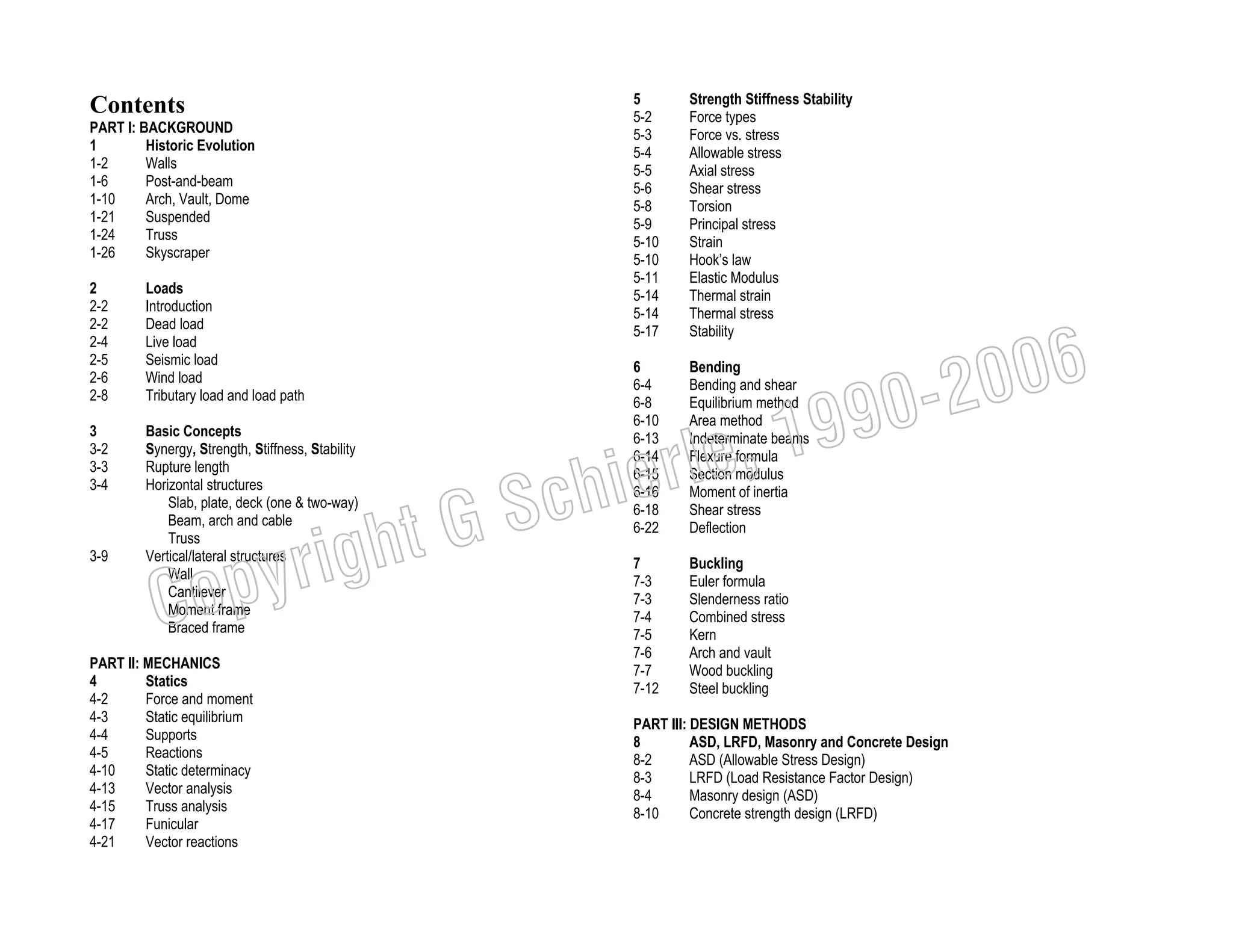 5
5-2
5-3
5-4
5-5
5-6
5-8
5-9
5-10
5-10
5-11
5-14
5-14
5-17

Contents
PART I: BACKGROUND
1
Historic Evolution
1-2
Walls
1-6
Post-and-beam
1-10
Arch, Vault, Dome
1-21
Suspended
1-24
Truss
1-26
Skyscraper
2
2-2
2-2
2-4
2-5
2-6
2-8

Loads
Introduction
Dead load
Live load
Seismic load
Wind load
Tributary load and load path

3
3-2
3-3
3-4

Basic Concepts
Synergy, Strength, Stiffness, Stability
Rupture length
Horizontal structures
Slab, plate, deck (one & two-way)
Beam, arch and cable
Truss
Vertical/lateral structures
Wall
Cantilever
Moment frame
Braced frame

3-9

PART II: MECHANICS
4
Statics
4-2
Force and moment
4-3
Static equilibrium
4-4
Supports
4-5
Reactions
4-10
Static determinacy
4-13
Vector analysis
4-15
Truss analysis
4-17
Funicular
4-21
Vector reactions

6
6-4
6-8
6-10
6-13
6-14
6-15
6-16
6-18
6-22

Bending
Bending and shear
Equilibrium method
Area method
Indeterminate beams
Flexure formula
Section modulus
Moment of inertia
Shear stress
Deflection

7
7-3
7-3
7-4
7-5
7-6
7-7
7-12

Buckling
Euler formula
Slenderness ratio
Combined stress
Kern
Arch and vault
Wood buckling
Steel buckling

006
0-2
9

, 19
erle
chi
GS
t

righ
opy

C

Strength Stiffness Stability
Force types
Force vs. stress
Allowable stress
Axial stress
Shear stress
Torsion
Principal stress
Strain
Hook’s law
Elastic Modulus
Thermal strain
Thermal stress
Stability

PART III: DESIGN METHODS
8
ASD, LRFD, Masonry and Concrete Design
8-2
ASD (Allowable Stress Design)
8-3
LRFD (Load Resistance Factor Design)
8-4
Masonry design (ASD)
8-10
Concrete strength design (LRFD)

 