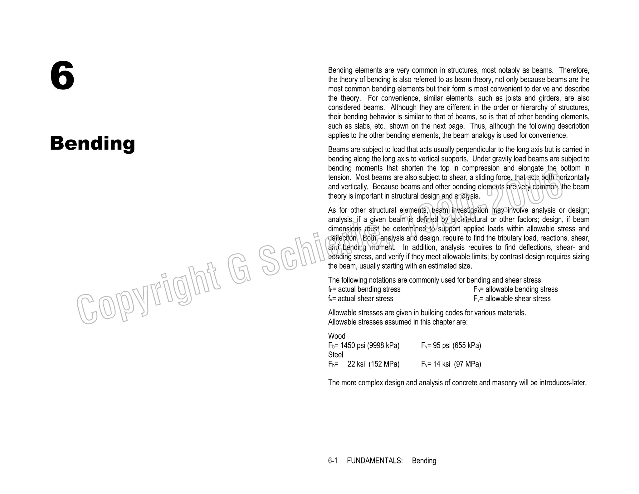 6
Bending

Bending elements are very common in structures, most notably as beams. Therefore,
the theory of bending is also referred to as beam theory, not only because beams are the
most common bending elements but their form is most convenient to derive and describe
the theory. For convenience, similar elements, such as joists and girders, are also
considered beams. Although they are different in the order or hierarchy of structures,
their bending behavior is similar to that of beams, so is that of other bending elements,
such as slabs, etc., shown on the next page. Thus, although the following description
applies to the other bending elements, the beam analogy is used for convenience.
Beams are subject to load that acts usually perpendicular to the long axis but is carried in
bending along the long axis to vertical supports. Under gravity load beams are subject to
bending moments that shorten the top in compression and elongate the bottom in
tension. Most beams are also subject to shear, a sliding force, that acts both horizontally
and vertically. Because beams and other bending elements are very common, the beam
theory is important in structural design and analysis.

006
0-2
9

C

righ
opy

, 19
erle
chi
GS
t

As for other structural elements, beam investigation may involve analysis or design;
analysis, if a given beam is defined by architectural or other factors; design, if beam
dimensions must be determined to support applied loads within allowable stress and
deflection. Both, analysis and design, require to find the tributary load, reactions, shear,
and bending moment. In addition, analysis requires to find deflections, shear- and
bending stress, and verify if they meet allowable limits; by contrast design requires sizing
the beam, usually starting with an estimated size.
The following notations are commonly used for bending and shear stress:
Fb= allowable bending stress
fb= actual bending stress
Fv= allowable shear stress
fv= actual shear stress
Allowable stresses are given in building codes for various materials.
Allowable stresses assumed in this chapter are:

Wood
Fb= 1450 psi (9998 kPa)
Steel
Fb= 22 ksi (152 MPa)

Fv= 95 psi (655 kPa)
Fv= 14 ksi (97 MPa)

The more complex design and analysis of concrete and masonry will be introduces-later.

6-1

FUNDAMENTALS:

Bending

 