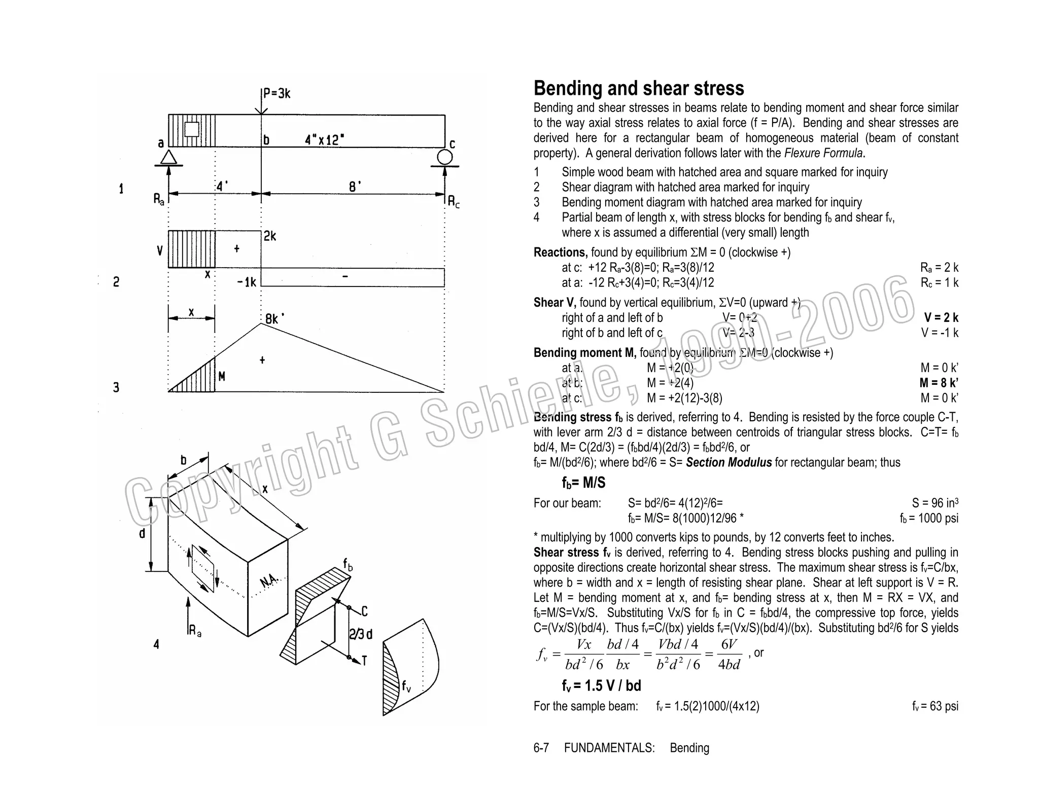 Bending and shear stress
Bending and shear stresses in beams relate to bending moment and shear force similar
to the way axial stress relates to axial force (f = P/A). Bending and shear stresses are
derived here for a rectangular beam of homogeneous material (beam of constant
property). A general derivation follows later with the Flexure Formula.
1
Simple wood beam with hatched area and square marked for inquiry
2
Shear diagram with hatched area marked for inquiry
3
Bending moment diagram with hatched area marked for inquiry
4
Partial beam of length x, with stress blocks for bending fb and shear fv,
where x is assumed a differential (very small) length

1

Reactions, found by equilibrium ΣM = 0 (clockwise +)
at c: +12 Ra-3(8)=0; Ra=3(8)/12
at a: -12 Rc+3(4)=0; Rc=3(4)/12

3

ht G
yrig
op

C
4

Ra = 2 k
Rc = 1 k

Shear V, found by vertical equilibrium, ΣV=0 (upward +).
right of a and left of b
V= 0+2
right of b and left of c
V= 2-3

2

V=2k
V = -1 k

006
0-2

99
le, 1

Bending moment M, found by equilibrium ΣM=0 (clockwise +)
at a:
M = +2(0)
M = 0 k’
at b:
M = +2(4)
M = 8 k’
at c:
M = +2(12)-3(8)
M = 0 k’
Bending stress fb is derived, referring to 4. Bending is resisted by the force couple C-T,
with lever arm 2/3 d = distance between centroids of triangular stress blocks. C=T= fb
bd/4, M= C(2d/3) = (fbbd/4)(2d/3) = fbbd2/6, or
fb= M/(bd2/6); where bd2/6 = S= Section Modulus for rectangular beam; thus

ier
Sch

fb= M/S
For our beam:

S= bd2/6= 4(12)2/6=
S = 96 in3
fb = 1000 psi
fb= M/S= 8(1000)12/96 *
* multiplying by 1000 converts kips to pounds, by 12 converts feet to inches.
Shear stress fv is derived, referring to 4. Bending stress blocks pushing and pulling in
opposite directions create horizontal shear stress. The maximum shear stress is fv=C/bx,
where b = width and x = length of resisting shear plane. Shear at left support is V = R.
Let M = bending moment at x, and fb= bending stress at x, then M = RX = VX, and
fb=M/S=Vx/S. Substituting Vx/S for fb in C = fbbd/4, the compressive top force, yields
C=(Vx/S)(bd/4). Thus fv=C/(bx) yields fv=(Vx/S)(bd/4)/(bx). Substituting bd2/6 for S yields

fv =

Vx bd / 4 Vbd / 4
6V
, or
= 2 2
=
2
bd / 6 bx
b d / 6 4bd

fv = 1.5 V / bd
For the sample beam:
6-7

FUNDAMENTALS:

fv = 1.5(2)1000/(4x12)
Bending

fv = 63 psi

 
