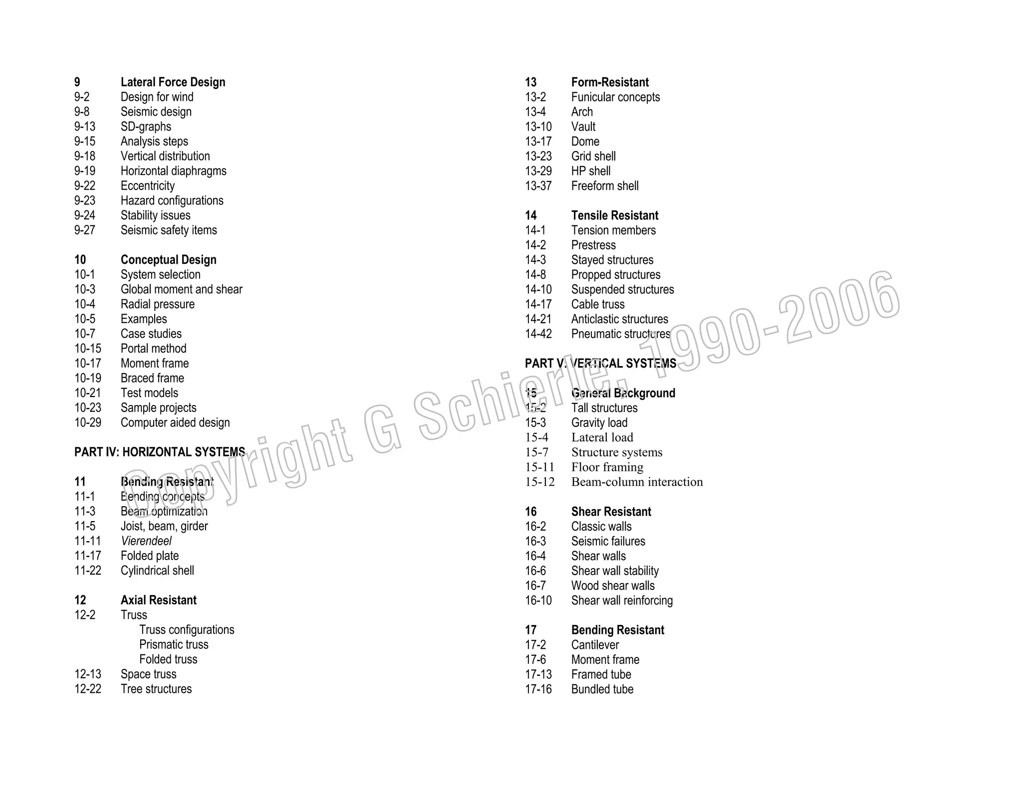 9
9-2
9-8
9-13
9-15
9-18
9-19
9-22
9-23
9-24
9-27

Lateral Force Design
Design for wind
Seismic design
SD-graphs
Analysis steps
Vertical distribution
Horizontal diaphragms
Eccentricity
Hazard configurations
Stability issues
Seismic safety items

10
10-1
10-3
10-4
10-5
10-7
10-15
10-17
10-19
10-21
10-23
10-29

Conceptual Design
System selection
Global moment and shear
Radial pressure
Examples
Case studies
Portal method
Moment frame
Braced frame
Test models
Sample projects
Computer aided design

C

11
11-1
11-3
11-5
11-11
11-17
11-22

Bending Resistant
Bending concepts
Beam optimization
Joist, beam, girder
Vierendeel
Folded plate
Cylindrical shell

12
12-2

Axial Resistant
Truss
Truss configurations
Prismatic truss
Folded truss
Space truss
Tree structures

Form-Resistant
Funicular concepts
Arch
Vault
Dome
Grid shell
HP shell
Freeform shell

14
14-1
14-2
14-3
14-8
14-10
14-17
14-21
14-42

Tensile Resistant
Tension members
Prestress
Stayed structures
Propped structures
Suspended structures
Cable truss
Anticlastic structures
Pneumatic structures

006
0-2
9

, 19
erle
chi
GS
t

righ
opy

PART IV: HORIZONTAL SYSTEMS

12-13
12-22

13
13-2
13-4
13-10
13-17
13-23
13-29
13-37

PART V: VERTICAL SYSTEMS
15
15-2
15-3
15-4
15-7
15-11
15-12

General Background
Tall structures
Gravity load
Lateral load
Structure systems
Floor framing
Beam-column interaction

16
16-2
16-3
16-4
16-6
16-7
16-10

Shear Resistant
Classic walls
Seismic failures
Shear walls
Shear wall stability
Wood shear walls
Shear wall reinforcing

17
17-2
17-6
17-13
17-16

Bending Resistant
Cantilever
Moment frame
Framed tube
Bundled tube

 