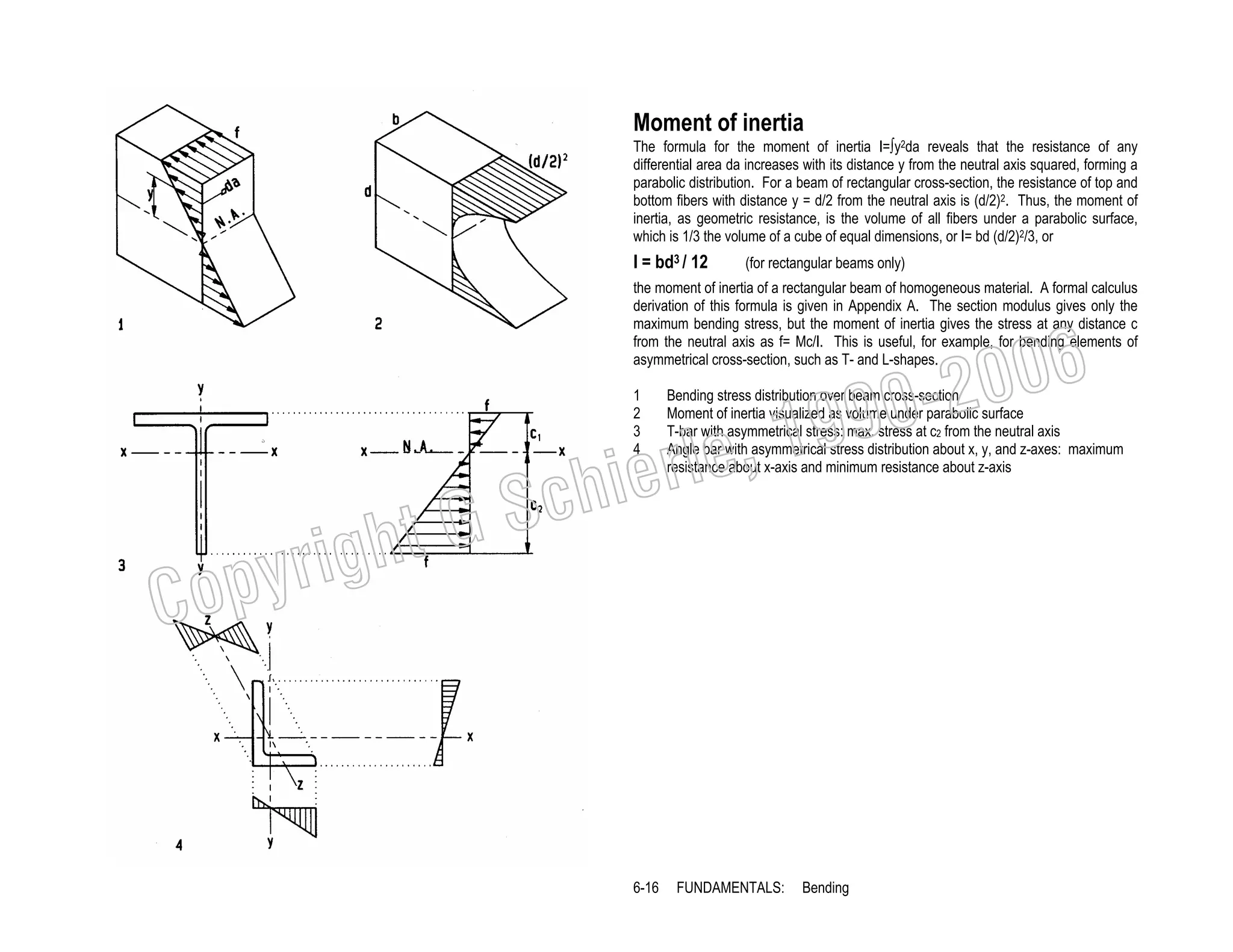 Moment of inertia
The formula for the moment of inertia I=∫y2da reveals that the resistance of any
differential area da increases with its distance y from the neutral axis squared, forming a
parabolic distribution. For a beam of rectangular cross-section, the resistance of top and
bottom fibers with distance y = d/2 from the neutral axis is (d/2)2. Thus, the moment of
inertia, as geometric resistance, is the volume of all fibers under a parabolic surface,
which is 1/3 the volume of a cube of equal dimensions, or I= bd (d/2)2/3, or

I = bd3 / 12

(for rectangular beams only)

the moment of inertia of a rectangular beam of homogeneous material. A formal calculus
derivation of this formula is given in Appendix A. The section modulus gives only the
maximum bending stress, but the moment of inertia gives the stress at any distance c
from the neutral axis as f= Mc/I. This is useful, for example, for bending elements of
asymmetrical cross-section, such as T- and L-shapes.

006
0-2
9

, 19
erle
chi
GS
t
1
2
3
4

Bending stress distribution over beam cross-section
Moment of inertia visualized as volume under parabolic surface
T-bar with asymmetrical stress: max. stress at c2 from the neutral axis
Angle bar with asymmetrical stress distribution about x, y, and z-axes: maximum
resistance about x-axis and minimum resistance about z-axis

C

righ
opy

6-16

FUNDAMENTALS:

Bending

 