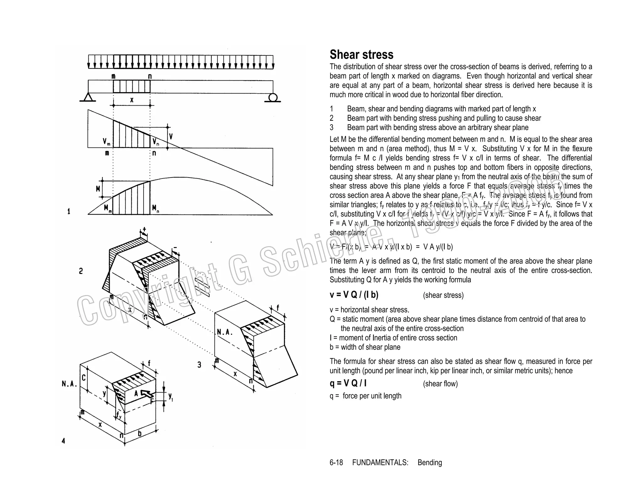 Shear stress
The distribution of shear stress over the cross-section of beams is derived, referring to a
beam part of length x marked on diagrams. Even though horizontal and vertical shear
are equal at any part of a beam, horizontal shear stress is derived here because it is
much more critical in wood due to horizontal fiber direction.
1
Beam, shear and bending diagrams with marked part of length x
2
Beam part with bending stress pushing and pulling to cause shear
3
Beam part with bending stress above an arbitrary shear plane
Let M be the differential bending moment between m and n. M is equal to the shear area
between m and n (area method), thus M = V x. Substituting V x for M in the flexure
formula f= M c /I yields bending stress f= V x c/I in terms of shear. The differential
bending stress between m and n pushes top and bottom fibers in opposite directions,
causing shear stress. At any shear plane y1 from the neutral axis of the beam the sum of
shear stress above this plane yields a force F that equals average stress fy times the
cross section area A above the shear plane, F = A fy. The average stress fy is found from
similar triangles; fy relates to y as f relates to c, i.e., fy/y = f/c; thus fy = f y/c. Since f= V x
c/I, substituting V x c/I for f yields fy = (V x c/I) y/c = V x y/I. Since F = A fy, it follows that
F = A V x y/I. The horizontal shear stress v equals the force F divided by the area of the
shear plane;

006
0-2
9

, 19
erle
chi
GS
t

V = F/(x b) = A V x y/(I x b) = V A y/(I b)

C

righ
opy

The term A y is defined as Q, the first static moment of the area above the shear plane
times the lever arm from its centroid to the neutral axis of the entire cross-section.
Substituting Q for A y yields the working formula

v = V Q / (I b)

(shear stress)

v = horizontal shear stress.
Q = static moment (area above shear plane times distance from centroid of that area to
the neutral axis of the entire cross-section
I = moment of Inertia of entire cross section
b = width of shear plane
The formula for shear stress can also be stated as shear flow q, measured in force per
unit length (pound per linear inch, kip per linear inch, or similar metric units); hence

q=VQ/I

(shear flow)

q = force per unit length

6-18

FUNDAMENTALS:

Bending

 