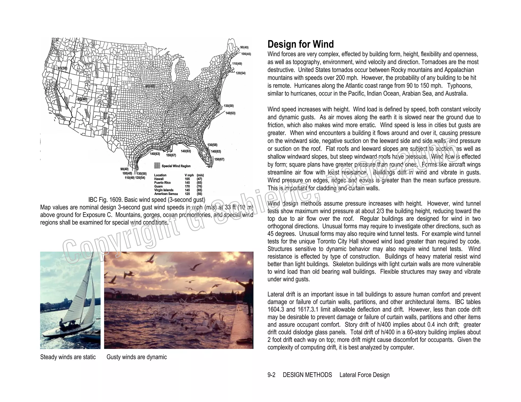 Design for Wind
Wind forces are very complex, effected by building form, height, flexibility and openness,
as well as topography, environment, wind velocity and direction. Tornadoes are the most
destructive. United States tornados occur between Rocky mountains and Appalachian
mountains with speeds over 200 mph. However, the probability of any building to be hit
is remote. Hurricanes along the Atlantic coast range from 90 to 150 mph. Typhoons,
similar to hurricanes, occur in the Pacific, Indian Ocean, Arabian Sea, and Australia.
Wind speed increases with height. Wind load is defined by speed, both constant velocity
and dynamic gusts. As air moves along the earth it is slowed near the ground due to
friction, which also makes wind more erratic. Wind speed is less in cities but gusts are
greater. When wind encounters a building it flows around and over it, causing pressure
on the windward side, negative suction on the leeward side and side walls, and pressure
or suction on the roof. Flat roofs and leeward slopes are subject to suction, as well as
shallow windward slopes, but steep windward roofs have pressure. Wind flow is effected
by form; square plans have greater pressure than round ones. Forms like aircraft wings
streamline air flow with least resistance. Buildings drift in wind and vibrate in gusts.
Wind pressure on edges, ridges and eaves is greater than the mean surface pressure.
This is important for cladding and curtain walls.

006
0-2
9

, 19
erle
chi
GS
t

IBC Fig. 1609. Basic wind speed (3-second gust)
Map values are nominal design 3-second gust wind speeds in mph (m/s) at 33 ft (10 m)
above ground for Exposure C. Mountains, gorges, ocean promontories, and special wind
regions shall be examined for special wind conditions.

righ
opy

C

Wind design methods assume pressure increases with height. However, wind tunnel
tests show maximum wind pressure at about 2/3 the building height, reducing toward the
top due to air flow over the roof. Regular buildings are designed for wind in two
orthogonal directions. Unusual forms may require to investigate other directions, such as
45 degrees. Unusual forms may also require wind tunnel tests. For example wind tunnel
tests for the unique Toronto City Hall showed wind load greater than required by code.
Structures sensitive to dynamic behavior may also require wind tunnel tests. Wind
resistance is effected by type of construction. Buildings of heavy material resist wind
better than light buildings. Skeleton buildings with light curtain walls are more vulnerable
to wind load than old bearing wall buildings. Flexible structures may sway and vibrate
under wind gusts.
Lateral drift is an important issue in tall buildings to assure human comfort and prevent
damage or failure of curtain walls, partitions, and other architectural items. IBC tables
1604.3 and 1617.3.1 limit allowable deflection and drift. However, less than code drift
may be desirable to prevent damage or failure of curtain walls, partitions and other items
and assure occupant comfort. Story drift of h/400 implies about 0.4 inch drift; greater
drift could dislodge glass panels. Total drift of h/400 in a 60-story building implies about
2 foot drift each way on top; more drift might cause discomfort for occupants. Given the
complexity of computing drift, it is best analyzed by computer.

Steady winds are static

Gusty winds are dynamic
9-2

DESIGN METHODS

Lateral Force Design

 