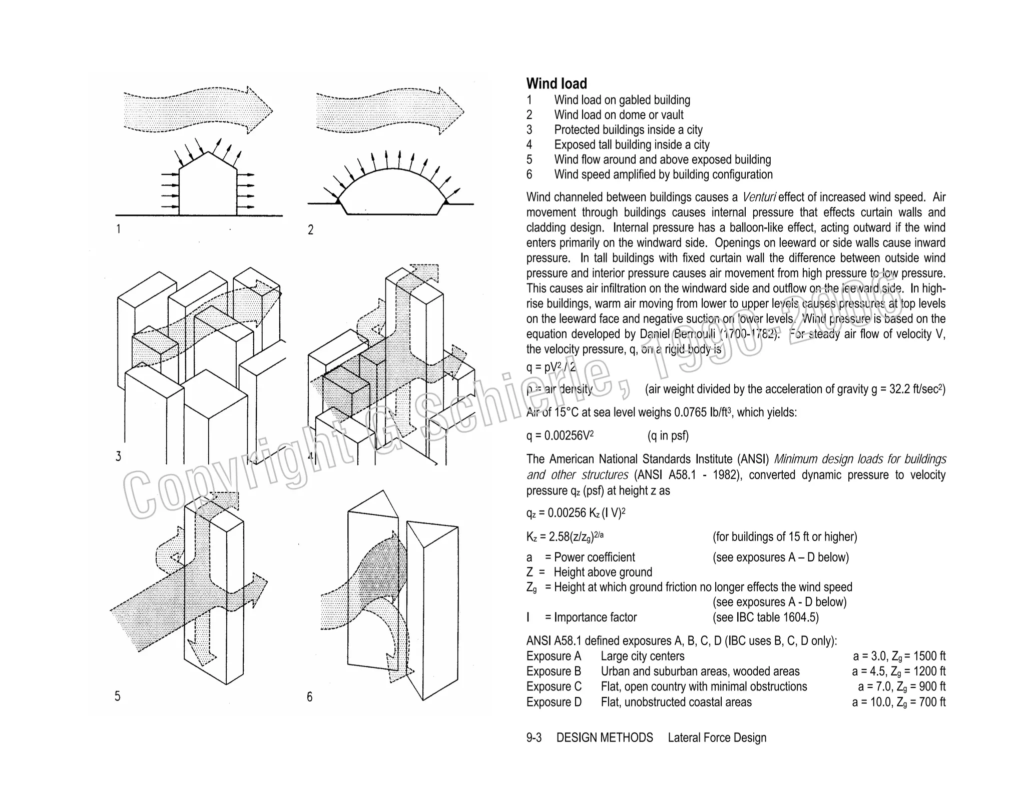 Wind load
1
2
3
4
5
6

Wind load on gabled building
Wind load on dome or vault
Protected buildings inside a city
Exposed tall building inside a city
Wind flow around and above exposed building
Wind speed amplified by building configuration

Wind channeled between buildings causes a Venturi effect of increased wind speed. Air
movement through buildings causes internal pressure that effects curtain walls and
cladding design. Internal pressure has a balloon-like effect, acting outward if the wind
enters primarily on the windward side. Openings on leeward or side walls cause inward
pressure. In tall buildings with fixed curtain wall the difference between outside wind
pressure and interior pressure causes air movement from high pressure to low pressure.
This causes air infiltration on the windward side and outflow on the leeward side. In highrise buildings, warm air moving from lower to upper levels causes pressures at top levels
on the leeward face and negative suction on lower levels. Wind pressure is based on the
equation developed by Daniel Bernoulli (1700-1782). For steady air flow of velocity V,
the velocity pressure, q, on a rigid body is
q = pV2 / 2

, 19
erle
chi
GS
t
p = air density

righ
opy

C

006
0-2
9

(air weight divided by the acceleration of gravity g = 32.2 ft/sec2)

Air of 15°C at sea level weighs 0.0765 Ib/ft3, which yields:
q = 0.00256V2

(q in psf)

The American National Standards Institute (ANSI) Minimum design loads for buildings
and other structures (ANSI A58.1 - 1982), converted dynamic pressure to velocity
pressure qz (psf) at height z as
qz = 0.00256 Kz (I V)2
Kz = 2.58(z/zg)2/a

(for buildings of 15 ft or higher)

a = Power coefficient
(see exposures A – D below)
Z = Height above ground
Zg = Height at which ground friction no longer effects the wind speed
(see exposures A - D below)
I = Importance factor
(see IBC table 1604.5)
ANSI A58.1 defined exposures A, B, C, D (IBC uses B, C, D only):
Exposure A
Large city centers
Exposure B
Urban and suburban areas, wooded areas
Exposure C Flat, open country with minimal obstructions
Exposure D Flat, unobstructed coastal areas
9-3

DESIGN METHODS

Lateral Force Design

a = 3.0, Zg = 1500 ft
a = 4.5, Zg = 1200 ft
a = 7.0, Zg = 900 ft
a = 10.0, Zg = 700 ft

 