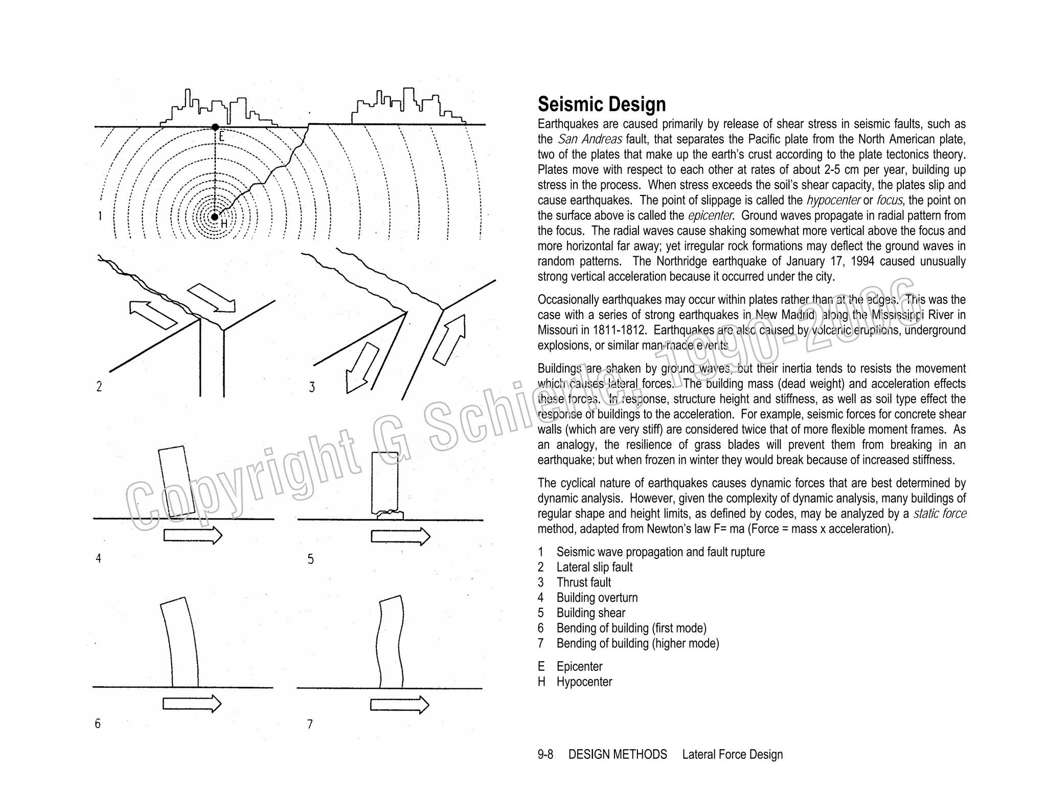 Seismic Design
Earthquakes are caused primarily by release of shear stress in seismic faults, such as
the San Andreas fault, that separates the Pacific plate from the North American plate,
two of the plates that make up the earth’s crust according to the plate tectonics theory.
Plates move with respect to each other at rates of about 2-5 cm per year, building up
stress in the process. When stress exceeds the soil’s shear capacity, the plates slip and
cause earthquakes. The point of slippage is called the hypocenter or focus, the point on
the surface above is called the epicenter. Ground waves propagate in radial pattern from
the focus. The radial waves cause shaking somewhat more vertical above the focus and
more horizontal far away; yet irregular rock formations may deflect the ground waves in
random patterns. The Northridge earthquake of January 17, 1994 caused unusually
strong vertical acceleration because it occurred under the city.

006
0-2
9

Occasionally earthquakes may occur within plates rather than at the edges. This was the
case with a series of strong earthquakes in New Madrid, along the Mississippi River in
Missouri in 1811-1812. Earthquakes are also caused by volcanic eruptions, underground
explosions, or similar man-made events

C

righ
opy

, 19
erle
chi
GS
t

Buildings are shaken by ground waves, but their inertia tends to resists the movement
which causes lateral forces. The building mass (dead weight) and acceleration effects
these forces. In response, structure height and stiffness, as well as soil type effect the
response of buildings to the acceleration. For example, seismic forces for concrete shear
walls (which are very stiff) are considered twice that of more flexible moment frames. As
an analogy, the resilience of grass blades will prevent them from breaking in an
earthquake; but when frozen in winter they would break because of increased stiffness.

The cyclical nature of earthquakes causes dynamic forces that are best determined by
dynamic analysis. However, given the complexity of dynamic analysis, many buildings of
regular shape and height limits, as defined by codes, may be analyzed by a static force
method, adapted from Newton’s law F= ma (Force = mass x acceleration).
1
2
3
4
5
6
7

Seismic wave propagation and fault rupture
Lateral slip fault
Thrust fault
Building overturn
Building shear
Bending of building (first mode)
Bending of building (higher mode)

E Epicenter
H Hypocenter

9-8

DESIGN METHODS

Lateral Force Design

 