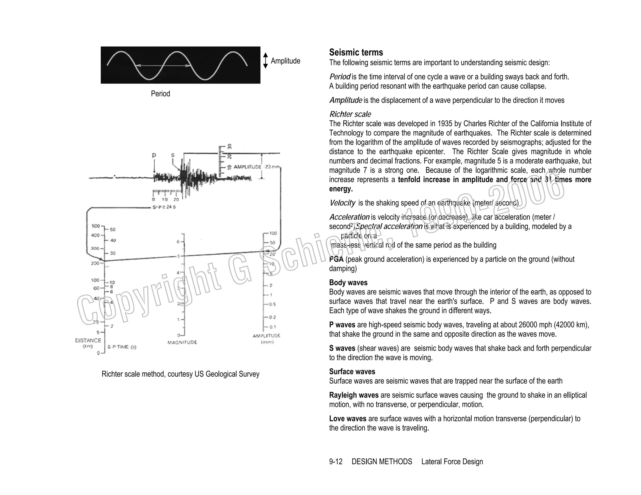 Amplitude

Seismic terms
The following seismic terms are important to understanding seismic design:
Period is the time interval of one cycle a wave or a building sways back and forth.
A building period resonant with the earthquake period can cause collapse.

Period

Amplitude is the displacement of a wave perpendicular to the direction it moves
Richter scale
The Richter scale was developed in 1935 by Charles Richter of the California Institute of
Technology to compare the magnitude of earthquakes. The Richter scale is determined
from the logarithm of the amplitude of waves recorded by seismographs; adjusted for the
distance to the earthquake epicenter. The Richter Scale gives magnitude in whole
numbers and decimal fractions. For example, magnitude 5 is a moderate earthquake, but
magnitude 7 is a strong one. Because of the logarithmic scale, each whole number
increase represents a tenfold increase in amplitude and force and 31 times more
energy.

006
0-2
9

, 19
erle
chi
GS
t

Velocity is the shaking speed of an earthquake (meter/ second)

Acceleration is velocity increase (or decrease), like car acceleration (meter /
second2)Spectral acceleration is what is experienced by a building, modeled by a
particle on a
mass-less vertical rod of the same period as the building

C

righ
opy

PGA (peak ground acceleration) is experienced by a particle on the ground (without
damping)
Body waves
Body waves are seismic waves that move through the interior of the earth, as opposed to
surface waves that travel near the earth's surface. P and S waves are body waves.
Each type of wave shakes the ground in different ways.
P waves are high-speed seismic body waves, traveling at about 26000 mph (42000 km),
that shake the ground in the same and opposite direction as the waves move.
S waves (shear waves) are seismic body waves that shake back and forth perpendicular
to the direction the wave is moving.

Richter scale method, courtesy US Geological Survey

Surface waves
Surface waves are seismic waves that are trapped near the surface of the earth
Rayleigh waves are seismic surface waves causing the ground to shake in an elliptical
motion, with no transverse, or perpendicular, motion.
Love waves are surface waves with a horizontal motion transverse (perpendicular) to
the direction the wave is traveling.

9-12

DESIGN METHODS

Lateral Force Design

 