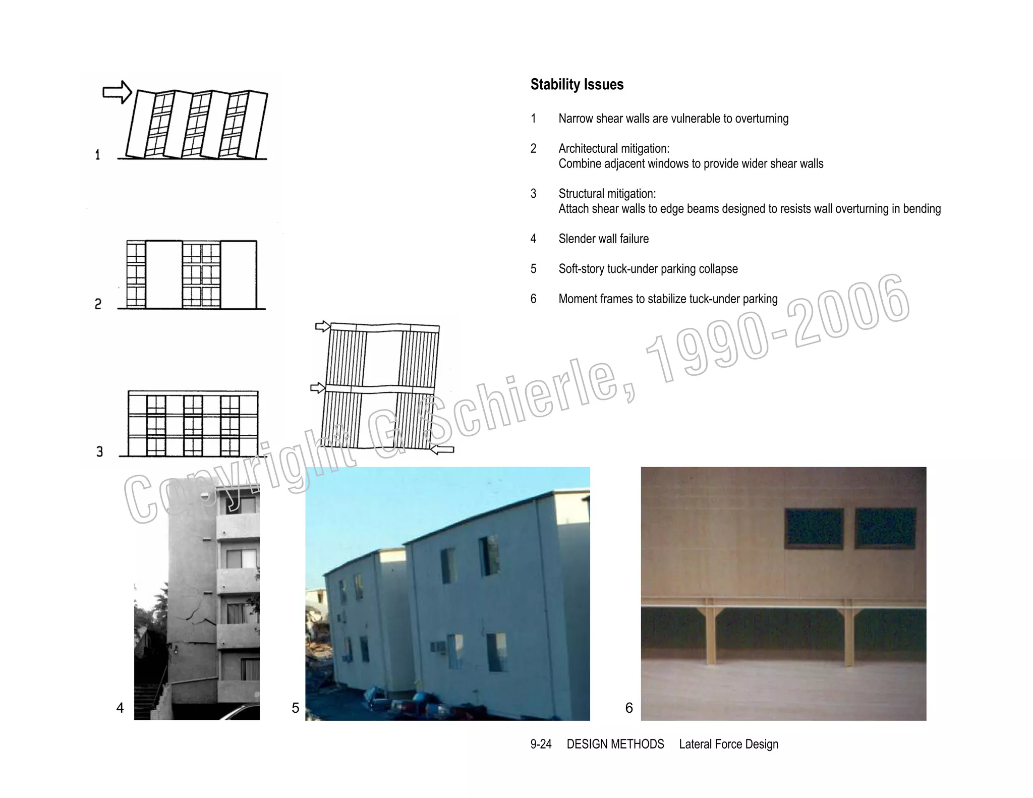 Stability Issues
1

Narrow shear walls are vulnerable to overturning

2

Architectural mitigation:
Combine adjacent windows to provide wider shear walls

3

Structural mitigation:
Attach shear walls to edge beams designed to resists wall overturning in bending

4

Slender wall failure

5

Soft-story tuck-under parking collapse

6

Moment frames to stabilize tuck-under parking

006
0-2
9

, 19
erle
chi
GS
t

righ
opy

C

4

5

6
9-24

DESIGN METHODS

Lateral Force Design

 