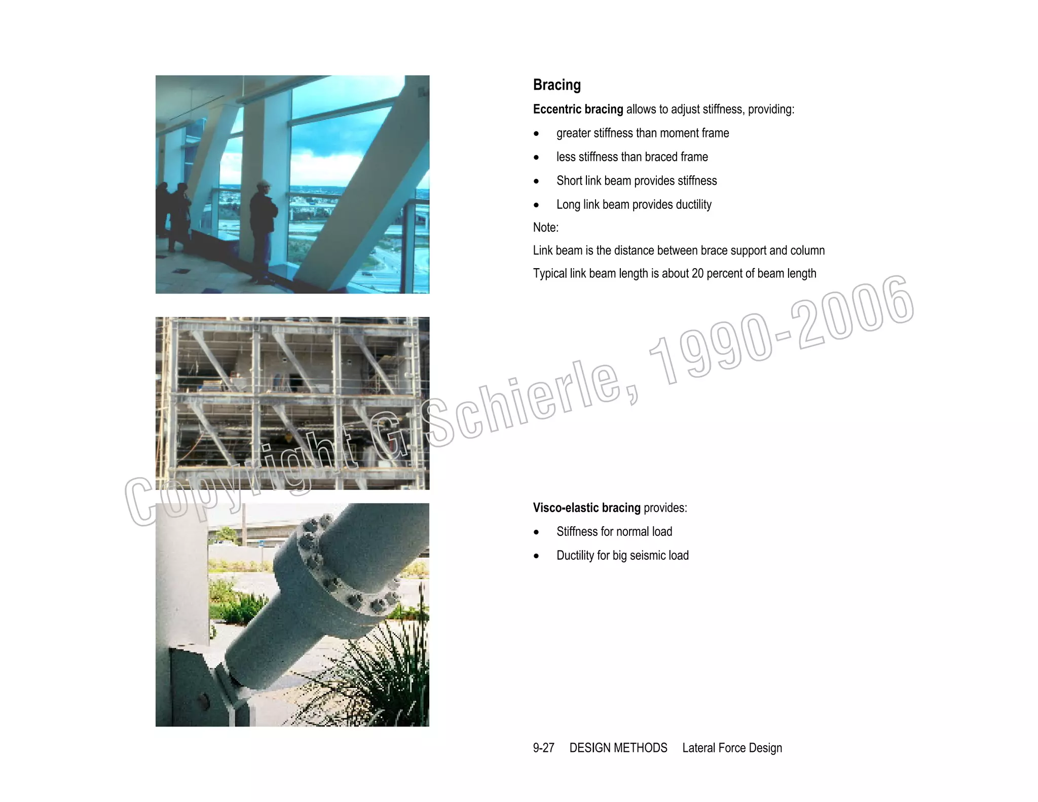Bracing
Eccentric bracing allows to adjust stiffness, providing:
•

greater stiffness than moment frame

•

less stiffness than braced frame

•

Short link beam provides stiffness

•

Long link beam provides ductility

Note:
Link beam is the distance between brace support and column

006
0-2
9

Typical link beam length is about 20 percent of beam length

C

righ
opy

, 19
erle
chi
GS
t
Visco-elastic bracing provides:
•

Stiffness for normal load

•

Ductility for big seismic load

9-27

DESIGN METHODS

Lateral Force Design

 