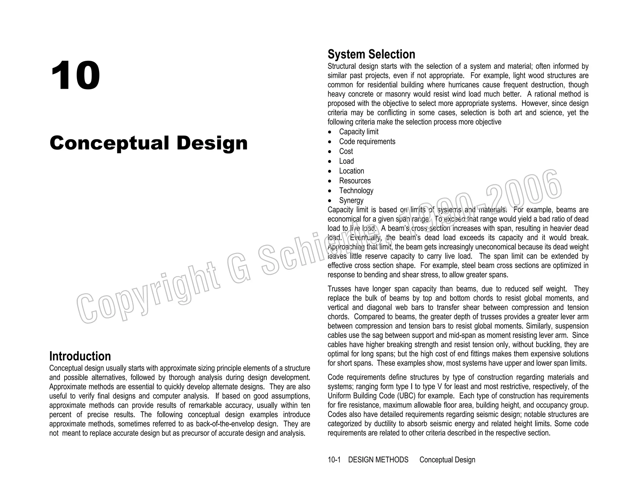 10

System Selection

Conceptual Design

Structural design starts with the selection of a system and material; often informed by
similar past projects, even if not appropriate. For example, light wood structures are
common for residential building where hurricanes cause frequent destruction, though
heavy concrete or masonry would resist wind load much better. A rational method is
proposed with the objective to select more appropriate systems. However, since design
criteria may be conflicting in some cases, selection is both art and science, yet the
following criteria make the selection process more objective
• Capacity limit
• Code requirements
• Cost
• Load
• Location
• Resources
• Technology
• Synergy
Capacity limit is based on limits of systems and materials. For example, beams are
economical for a given span range. To exceed that range would yield a bad ratio of dead
load to live load. A beam’s cross section increases with span, resulting in heavier dead
load. Eventually, the beam’s dead load exceeds its capacity and it would break.
Approaching that limit, the beam gets increasingly uneconomical because its dead weight
leaves little reserve capacity to carry live load. The span limit can be extended by
effective cross section shape. For example, steel beam cross sections are optimized in
response to bending and shear stress, to allow greater spans.

006
0-2
9

, 19
erle
chi
GS
t

righ
opy

C

Introduction
Conceptual design usually starts with approximate sizing principle elements of a structure
and possible alternatives, followed by thorough analysis during design development.
Approximate methods are essential to quickly develop alternate designs. They are also
useful to verify final designs and computer analysis. If based on good assumptions,
approximate methods can provide results of remarkable accuracy, usually within ten
percent of precise results. The following conceptual design examples introduce
approximate methods, sometimes referred to as back-of-the-envelop design. They are
not meant to replace accurate design but as precursor of accurate design and analysis.

Trusses have longer span capacity than beams, due to reduced self weight. They
replace the bulk of beams by top and bottom chords to resist global moments, and
vertical and diagonal web bars to transfer shear between compression and tension
chords. Compared to beams, the greater depth of trusses provides a greater lever arm
between compression and tension bars to resist global moments. Similarly, suspension
cables use the sag between support and mid-span as moment resisting lever arm. Since
cables have higher breaking strength and resist tension only, without buckling, they are
optimal for long spans; but the high cost of end fittings makes them expensive solutions
for short spans. These examples show, most systems have upper and lower span limits.
Code requirements define structures by type of construction regarding materials and
systems; ranging form type I to type V for least and most restrictive, respectively, of the
Uniform Building Code (UBC) for example. Each type of construction has requirements
for fire resistance, maximum allowable floor area, building height, and occupancy group.
Codes also have detailed requirements regarding seismic design; notable structures are
categorized by ductility to absorb seismic energy and related height limits. Some code
requirements are related to other criteria described in the respective section.
10-1 DESIGN METHODS

Conceptual Design

 