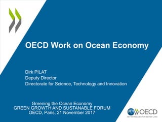 OECD Work on Ocean Economy
Dirk PILAT
Deputy Director
Directorate for Science, Technology and Innovation
Greening the Ocean Economy
GREEN GROWTH AND SUSTANABLE FORUM
OECD, Paris, 21 November 2017
 