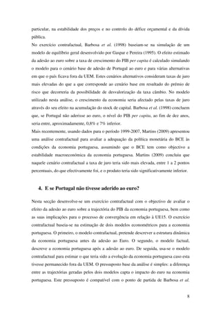 8
particular, na estabilidade dos preços e no controlo do défice orçamental e da dívida
pública.
No exercício contrafactual, Barbosa et al. (1998) baseiam-se na simulação de um
modelo de equilíbrio geral desenvolvido por Gaspar e Pereira (1995). O efeito estimado
da adesão ao euro sobre a taxa de crescimento do PIB per capita é calculado simulando
o modelo para o cenário base de adesão de Portugal ao euro e para várias alternativas
em que o país ficava fora da UEM. Estes cenários alternativos consideram taxas de juro
mais elevadas do que a que corresponde ao cenário base em resultado do prémio de
risco que decorreria da possibilidade de desvalorização da taxa câmbio. No modelo
utilizado nesta análise, o crescimento da economia seria afectado pelas taxas de juro
através do seu efeito na acumulação do stock de capital. Barbosa et al. (1998) concluem
que, se Portugal não aderisse ao euro, o nível do PIB per capita, ao fim de dez anos,
seria entre, aproximadamente, 0,8% e 7% inferior.
Mais recentemente, usando dados para o período 1999-2007, Martins (2009) apresentou
uma análise contrafactual para avaliar a adequação da política monetária do BCE às
condições da economia portuguesa, assumindo que o BCE tem como objectivo a
estabilidade macroeconómica da economia portuguesa. Martins (2009) concluiu que
naquele cenário contrafactual a taxa de juro teria sido mais elevada, entre 1 a 2 pontos
percentuais, do que efectivamente foi, e o produto teria sido significativamente inferior.
4. E se Portugal não tivesse aderido ao euro?
Nesta secção desenvolve-se um exercício contrafactual com o objectivo de avaliar o
efeito da adesão ao euro sobre a trajectória do PIB da economia portuguesa, bem como
as suas implicações para o processo de convergência em relação à UE15. O exercício
contrafactual baseia-se na estimação de dois modelos econométricos para a economia
portuguesa. O primeiro, o modelo contrafactual, pretende descrever a estrutura dinâmica
da economia portuguesa antes da adesão ao Euro. O segundo, o modelo factual,
descreve a economia portuguesa após a adesão ao euro. De seguida, usa-se o modelo
contrafactual para estimar o que teria sido a evolução da economia portuguesa caso esta
tivesse permanecido fora da UEM. O pressuposto base da análise é simples: a diferença
entre as trajectórias geradas pelos dois modelos capta o impacto do euro na economia
portuguesa. Este pressuposto é compatível com o ponto de partida de Barbosa et al.
 