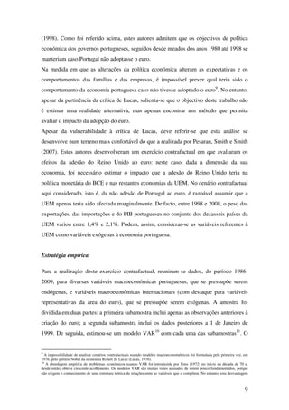 9
(1998). Como foi referido acima, estes autores admitem que os objectivos de política
económica dos governos portugueses, seguidos desde meados dos anos 1980 até 1998 se
manteriam caso Portugal não adoptasse o euro.
Na medida em que as alterações da política económica alteram as expectativas e os
comportamentos das famílias e das empresas, é impossível prever qual teria sido o
comportamento da economia portuguesa caso não tivesse adoptado o euro9
. No entanto,
apesar da pertinência da crítica de Lucas, salienta-se que o objectivo deste trabalho não
é estimar uma realidade alternativa, mas apenas encontrar um método que permita
avaliar o impacto da adopção do euro.
Apesar da vulnerabilidade à crítica de Lucas, deve referir-se que esta análise se
desenvolve num terreno mais confortável do que a realizada por Pesaran, Smith e Smith
(2007). Estes autores desenvolveram um exercício contrafactual em que avaliaram os
efeitos da adesão do Reino Unido ao euro: neste caso, dada a dimensão da sua
economia, foi necessário estimar o impacto que a adesão do Reino Unido teria na
política monetária do BCE e nas restantes economias da UEM. No cenário contrafactual
aqui considerado, isto é, da não adesão de Portugal ao euro, é razoável assumir que a
UEM apenas teria sido afectada marginalmente. De facto, entre 1998 e 2008, o peso das
exportações, das importações e do PIB portugueses no conjunto dos dezasseis países da
UEM variou entre 1,4% e 2,1%. Podem, assim, considerar-se as variáveis referentes à
UEM como variáveis exógenas à economia portuguesa.
Estratégia empírica
Para a realização deste exercício contrafactual, reuniram-se dados, do período 1986-
2009, para diversas variáveis macroeconómicas portuguesas, que se pressupõe serem
endógenas, e variáveis macroeconómicas internacionais (com destaque para variáveis
representativas da área do euro), que se pressupõe serem exógenas. A amostra foi
dividida em duas partes: a primeira subamostra inclui apenas as observações anteriores à
criação do euro; a segunda subamostra inclui os dados posteriores a 1 de Janeiro de
1999. De seguida, estimou-se um modelo VAR10
com cada uma das subamostras11
. O
9
A impossibilidade de analisar cenários contrafactuais usando modelos macroeconométricos foi formulada pela primeira vez, em
1976, pelo prémio Nobel da economia Robert Jr. Lucas (Lucas, 1976).
10
A abordagem empírica de problemas económicos usando VAR foi introduzida por Sims (1972) no início da década de 70 e,
desde então, obteve crescente acolhimento. Os modelos VAR são muitas vezes acusados de serem pouco fundamentados, porque
não exigem o conhecimento de uma estrutura teórica de relações entre as variáveis que o compõem. No entanto, esta desvantagem
 