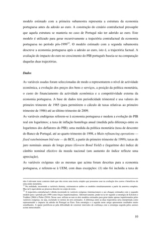 10
modelo estimado com a primeira subamostra representa a estrutura da economia
portuguesa antes da adesão ao euro. A construção do cenário contrafactual pressupõe
que aquela estrutura se manteria no caso de Portugal não ter aderido ao euro. Este
modelo é utilizado para gerar recursivamente a trajectória contrafactual da economia
portuguesa no período pós-199912
. O modelo estimado com a segunda subamostra
descreve a economia portuguesa após a adesão ao euro, isto é, a trajectória factual. A
avaliação do impacto do euro no crescimento do PIB português baseia-se na comparação
daquelas duas trajectórias.
Dados
As variáveis usadas foram seleccionadas de modo a representarem o nível de actividade
económica, a evolução dos preços dos bens e serviços, a posição da política monetária,
o custo do financiamento da actividade económica e a competitividade externa da
economia portuguesa. A base de dados tem periodicidade trimestral e usa valores do
primeiro trimestre de 1985 (para permitirem o cálculo de taxas relativas ao primeiro
trimestre de 1986) até ao último trimestre de 2009.
As variáveis endógenas referem-se à economia portuguesa e medem a evolução do PIB
real em logaritmos; a taxa de inflação homóloga anual (medida pela diferença entre os
logaritmos dos deflatores do PIB); uma medida da política monetária (taxa de desconto
do Banco de Portugal, até ao quarto trimestre de 1998, e Main refinancing operations —
fixed rate/minimum bid rate — do BCE, a partir do primeiro trimestre de 1999); taxas de
juro nominais anuais de longo prazo (Govern Bond Yield) e (logaritmo do) índice de
câmbio nominal efectivo da moeda nacional (um aumento do índice reflecte uma
apreciação).
As variáveis exógenas são as mesmas que acima foram descritas para a economia
portuguesa, e referem-se à UEM, com duas excepções: (1) não foi incluída a taxa de
não é relevante neste contexto dado que não existe uma teoria simples que possamos usar na avaliação dos custos e benefícios de
uma união monetária.
11
Na realidade, recorrendo a variáveis dummy, estimaram-se ambos os modelos simultaneamente a partir da amostra completa.
Mas tal é equivalente ao processo descrito no corpo do texto.
12
A trajectória contrafactual é obtida recorrendo às variáveis exógenas (internacionais) e aos choques estimados com o segundo
modelo para o período pós-1999 como forças impulsionadoras. Alternativamente, poder-se-ia ter seguido a estratégia de Eckstein e
Tsidden (2004) e Pinho (2010). Nesse caso, utilizar-se-iam os dois modelos estimados para gerar dados apenas impulsionados pelas
variáveis exógenas, ou seja, excluindo os termos de erro estimados. A diferença entre as duas trajectórias seria interpretada como
representando o impacto da adesão de Portugal ao Euro. Esta estratégia e a seguida neste artigo apresentam resultados muito
semelhantes. A opção justiificou-se pela dificuldade de construir intervalos de confiança com a estratégia seguida pelos autores
acima mencionados.
 