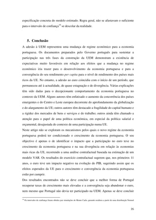 16
especificação concreta do modelo estimado. Regra geral, não se afastavam o suficiente
para o intervalo de confiança19
se descolar da realidade.
5. Conclusão
A adesão à UEM representou uma mudança de regime económico para a economia
portuguesa. Os documentos preparados pelo Governo português para sustentar a
participação nas três fases da construção da UEM demonstram a existência de
expectativas muito favoráveis em relação aos efeitos que a mudança no regime
económico iria trazer para o desenvolvimento da economia portuguesa e para a
convergência do seu rendimento per capita para o nível de rendimento dos países mais
ricos da UE. No entanto, a adesão ao euro coincidiu com o início de um período, que
permaneceu até à actualidade, de quase estagnação e de divergência. Várias explicações
têm sido dadas para o decepcionante comportamento da economia portuguesa no
contexto da UEM. Alguns autores têm enfatisado o aumento da concorrência dos países
emergentes e do Centro e Leste europeu decorrente do aprofundamento da globalização
e do alargamento da UE; outros autores têm destacado a fragilidade do capital humano e
a rigidez dos mercados de bens e serviços e do trabalho; outros ainda têm chamado a
atenção para o papel de uma política económica, em especial da política salarial e
orçamental, desajustada do contexto de uma participação numa UE.
Neste artigo não se exploram os mecanismos pelos quais o novo regime da economia
portuguesa poderá ter condicionado o crescimento da economia portuguesa. O seu
objectivo é apenas o de identificar o impacto que a participação no euro teve no
crescimento da economia portuguesa e na sua divergência em relação às economias
mais ricas da UE, recorrendo a uma análise contrafactual baseada na estimação de um
modelo VAR. Os resultados do exercício contrafactual sugerem que, nos primeiros 11
anos, o euro teve um impacto negativo na evolução do PIB, sugerindo assim que os
efeitos esperados da UE para o crescimento e convergência da economia portuguesa
estão por cumprir.
Dos resultados encontrados não se deve concluir que a melhor forma de Portugal
recuperar taxas de crescimento mais elevadas e a convergência seja abandonar o euro,
nem mesmo que Portugal não devia ter participado na UEM. Apenas se deve concluir
19
Os intervalos de confiança foram obtidos por simulações de Monte Carlo, gerando resíduos a partir de uma distribuição Normal
 