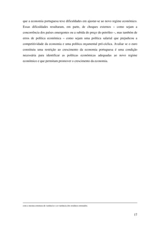 17
que a economia portuguesa teve dificuldades em ajustar-se ao novo regime económico.
Essas dificuldades resultaram, em parte, de choques externos – como sejam a
concorrência dos países emergentes ou a subida do preço do petróleo –, mas também de
erros de política económica – como sejam uma política salarial que prejudicou a
competitividade da economia e uma política orçamental pró-cíclica. Avaliar se o euro
constituiu uma restrição ao crescimento da economia portuguesa é uma condição
necessária para identificar as políticas económicas adequadas ao novo regime
económico e que permitam promover o crescimento da economia.
com a mesma estrutura de variância e co-variância dos resíduos estimados.
 