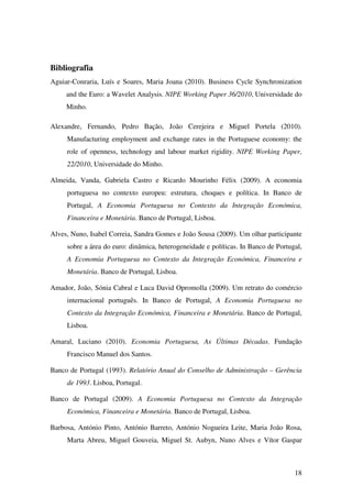 18
Bibliografia
Aguiar-Conraria, Luís e Soares, Maria Joana (2010). Business Cycle Synchronization
and the Euro: a Wavelet Analysis. NIPE Working Paper 36/2010, Universidade do
Minho.
Alexandre, Fernando, Pedro Bação, João Cerejeira e Miguel Portela (2010).
Manufacturing employment and exchange rates in the Portuguese economy: the
role of openness, technology and labour market rigidity. NIPE Working Paper,
22/2010, Universidade do Minho.
Almeida, Vanda, Gabriela Castro e Ricardo Mourinho Félix (2009). A economia
portuguesa no contexto europeu: estrutura, choques e política. In Banco de
Portugal, A Economia Portuguesa no Contexto da Integração Económica,
Financeira e Monetária. Banco de Portugal, Lisboa.
Alves, Nuno, Isabel Correia, Sandra Gomes e João Sousa (2009). Um olhar participante
sobre a área do euro: dinâmica, heterogeneidade e políticas. In Banco de Portugal,
A Economia Portuguesa no Contexto da Integração Económica, Financeira e
Monetária. Banco de Portugal, Lisboa.
Amador, João, Sónia Cabral e Luca David Opromolla (2009). Um retrato do comércio
internacional português. In Banco de Portugal, A Economia Portuguesa no
Contexto da Integração Económica, Financeira e Monetária. Banco de Portugal,
Lisboa.
Amaral, Luciano (2010). Economia Portuguesa, As Últimas Décadas. Fundação
Francisco Manuel dos Santos.
Banco de Portugal (1993). Relatório Anual do Conselho de Administração – Gerência
de 1993. Lisboa, Portugal.
Banco de Portugal (2009). A Economia Portuguesa no Contexto da Integração
Económica, Financeira e Monetária. Banco de Portugal, Lisboa.
Barbosa, António Pinto, António Barreto, António Nogueira Leite, Maria João Rosa,
Marta Abreu, Miguel Gouveia, Miguel St. Aubyn, Nuno Alves e Vítor Gaspar
 