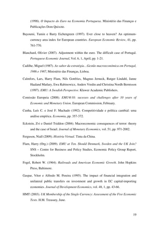 19
(1998). O Impacto do Euro na Economia Portuguesa. Ministério das Finanças e
Publicações Dom Quixote.
Bayoumi, Tamin e Barry Eichengreen (1997). Ever close to heaven? An optimum-
currency area index for European countries. European Economic Review, 41, pp.
761-770.
Blanchard, Olivier (2007). Adjustment within the euro. The difficult case of Portugal.
Portuguese Economic Journal, Vol. 6, 1, April, pp. 1-21.
Cadilhe, Miguel (1987). Ao sabor da estratégia…Gestão macroeconómica em Portugal,
1986 e 1987, Ministério das Finanças, Lisboa.
Calmfors, Lars, Harry Flam, Nils Gottfries, Magnus Jerneck, Rutger Lindahl, Janne
Haaland Matlary, Ewa Rabinowicz, Anders Vredin and Christina Nordh Berntsson
(1997). EMU: A Swedish Perspective. Kluwer Academic Publishers.
Comissão Europeia (2008). EMU@10: sucesses and challenges after 10 years of
Economic and Monetary Union. European Commission, February.
Cunha, Luís C. e José F. Machado (1992). Competitividade e política cambial: uma
análise empírica. Economia, pp. 357-372.
Eckstein, Zvi e Daniel Tsiddon (2004). Macroeconomic consequences of terror: theory
and the case of Israel. Journal of Monetary Economics, vol. 51, pp. 971-2002.
Ferguson, Niall (2009). História Virtual. Tinta da China.
Flam, Harry (Org.) (2009). EMU at Ten. Should Denmark, Sweden and the UK Join?
SNS – Centre for Business and Policy Studies, Economic Policy Group Report,
Stockholm.
Fogel, Robert W. (1964). Railroads and American Economic Growth. John Hopkins
Press, Baltimore.
Gaspar, Vítor e Alfredo M. Pereira (1995). The impact of financial integration and
unilateral public transfers on investment and growth in EC capital-importing
economies. Journal of Development Economics, vol. 48, 1, pp. 43-66.
HMT (2003). UK Membership of the Single Currency: Assessment of the Five Economic
Tests. H.M. Treasury, June.
 