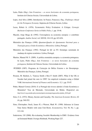 20
Lains, Pedro (Org.). Sem Fronteiras – os novos horizontes da economia portuguesa,
Instituto de Ciências Sociais, Universidade de Lisboa.
Lopes, José Silva (2008). Introduction. In Franco, Francesco, Org., Challenges Ahead
for the Portuguese Economy. Imprensa de Ciências Sociais, Lisboa.
Lucas, Robert Jr. (1976). Econometric Policy Evaluation: A Critique. Carnegie
Rochester Conference Series in Public Policy, 1, pp. 19-46.
Macedo, Jorge Braga de (1992). Convergência na economia europeia: o contributo
português. Análise Social, vol. XXVII, 118-119, pp. 623-654.
Ministério das Finanças (1990). Quantum-Quadro de Ajustamento Nacional para a
Transição para a União Económica e Monetária. Lisboa, Portugal.
Ministério das Finanças (1992). Portugal do Q1 ao P2: Estratégia sustentada de
mudança do regime económico. Lisboa, Portugal.
Martins, Manuel M. F. (2009). A política monetária europeia e a economia portuguesa.
In Lains, Pedro (Org.). Sem Fronteiras – os novos horizontes da economia
portuguesa, Instituto de Ciências Sociais, Universidade de Lisboa.
PCEDED (1987). Programa de Correcção do Défice Externo e do Desemprego.
Ministério das Finanças, Lisboa, Portugal.
Pesaran, M. Hashem, L. Vanessa Smith e Ron P. Smith (2007). What if the UK or
Sweden had joined the euro in 1999? An empirical evaluation using a Global
VAR. International Journal of Finance and Economics. 12, 1, pp. 55-87.
Pinho, Manuel Correia (2010). E se Portugal não tivesse aderido à União Económica e
Monetária? Tese de Mestrado, Universidade do Minho. Disponível em:
http://www3.eeg.uminho.pt/economia/nipe/economiaportuguesa/docs/pinho_2010.pdf
Sims, C.A. (1972). Money, Income and Causality. The American Economic Review, 62
(4), pp. 540-552.
Sims, Christopher; Stock, James H. e Watson, Mark W. (1990). Inference in Linear
Time Series Models with some Unit Roots. Econometrica, Vol. 58, No. 1, pp.
113-144.
Soderstrom, Ulf (2008). Re-evaluating Swedish Membership in EMU: Evidence from
an Estimated Model. Sveriges Riskbank, Working Paper 227.
 