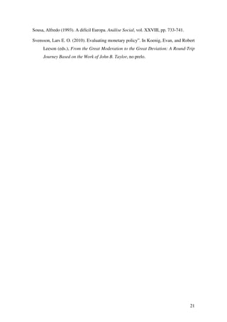 21
Sousa, Alfredo (1993). A difícil Europa. Análise Social, vol. XXVIII, pp. 733-741.
Svensson, Lars E. O. (2010). Evaluating monetary policy”. In Koenig, Evan, and Robert
Leeson (eds.), From the Great Moderation to the Great Deviation: A Round-Trip
Journey Based on the Work of John B. Taylor, no prelo.
 