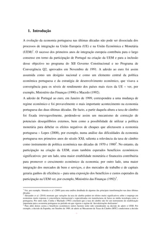1. Introdução
A evolução da economia portuguesa nas últimas décadas não pode ser dissociada dos
processos de integração na União Europeia (UE) e na União Económica e Monetária
(UEM)1
. O sucesso dos primeiros anos de integração europeia contribuiu para o largo
consenso em torno da participação de Portugal na criação da UEM e para a inclusão
desse objectivo no programa do XII Governo Constitucional e no Programa de
Convergência Q2, aprovados em Novembro de 1991. A adesão ao euro foi assim
assumida como um desígnio nacional e como um elemento central da política
económica portuguesa e da estratégia de desenvolvimento económico, que visava a
convergência para os níveis de rendimento dos países mais ricos da UE – ver, por
exemplo, Ministério das Finanças (1990) e Macedo (1992).
A adesão de Portugal ao euro, em Janeiro de 1999, correspondeu a uma mudança de
regime económico e foi provavelmente o mais importante acontecimento na economia
portuguesa das duas últimas décadas. De facto, a partir daquela altura a taxa de câmbio
foi fixada irrevogavelmente, perdendo-se assim um mecanismo de correcção de
potenciais desequilíbrios externos, bem como a possibilidade de utilizar a política
monetária para debelar os efeitos negativos de choques que afectassem a economia
portuguesa – Lopes (2008), por exemplo, numa análise das dificuldades da economia
portuguesa nos primeiros anos do século XXI, salienta a relevância da taxa de câmbio
como instrumento de política económica nas décadas de 1970 e 19802
. No entanto, da
participação na criação da UEM, eram também esperados benefícios económicos
significativos: por um lado, uma maior estabilidade monetária e financeira contribuiria
para promover o crescimento económico da economia; por outro lado, uma maior
integração dos mercados de bens e serviços, e dos mercados de trabalho e de capitais
geraria ganhos de eficiência – para uma exposição dos benefícios e custos esperados da
participação na UEM ver, por exemplo, Ministério das Finanças (1992)3
.
1
Ver, por exemplo, Almeida et al. (2009) para uma análise detalhada de algumas das principais transformações nas duas últimas
décadas.
2
Alexandre et al. (2010) mostram que variações da taxa de câmbio podem ter efeitos muito significativos sobre o emprego em
economias muito expostas à concorrência internacional e especializadas em manufacturas de baixa ou média tecnologia como a
portuguesa. Por outro lado, Cunha e Machado (1992) concluem que a taxa de câmbio não foi um instrumento de estabilização
importante para a economia portuguesa no período em que vigorou o regime de ‘desvalorizações deslizantes’.
3
Para além destos custos e benefícios económicos outros factores terão sido considerados na decisão de aderir à UEM. Por
exemplo, a decisão da Espanha, em Outubro de 1989, de aderir ao Mecanismo de Taxas de Câmbio (MTC) condicionou a decisão
 
