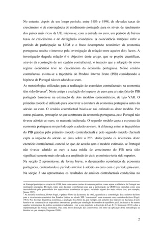 2
No entanto, depois de um longo período, entre 1986 e 1998, de elevadas taxas de
crescimento e de convergência do rendimento português para os níveis de rendimento
dos países mais ricos da UE, iniciou-se, com a entrada no euro, um período de baixas
taxas de crescimento e de divergência económica. A coincidência temporal entre o
período de participação na UEM e o fraco desempenho económico da economia
portuguesa suscita o interesse pela investigação da relação entre aqueles dois factos. A
investigação daquela relação é o objectivo deste artigo, que se propõe quantificar,
através da construção de um cenário contrafactual, o impacto que a adopção do novo
regime económico teve no crescimento da economia portuguesa. Nesse cenário
contrafactual estima-se a trajectória do Produto Interno Bruto (PIB) considerando a
hipótese de Portugal não ter aderido ao euro.
As metodologias utilizadas para a realização de exercícios contrafactuais na economia
têm sido diversas4
. Neste artigo a avaliação do impacto do euro para a trajectória do PIB
português baseou-se na estimação de dois modelos econométricos, de tipo VAR. O
primeiro modelo é utilizado para descrever a estrutura da economia portuguesa antes da
adesão ao euro. O cenário contrafactual baseia-se nas estimativas deste modelo. Por
outras palavras, pressupõe-se que a estrutura da economia portuguesa, caso Portugal não
tivesse aderido ao euro, se manteria inalterada. O segundo modelo capta a estrutura da
economia portuguesa no período após a adesão ao euro. A diferença entre as trajectórias
do PIB geradas pelo primeiro modelo (contrafactual) e pelo segundo modelo (factual)
capta o impacto da adesão ao euro sobre o PIB. Antecipando os resultados deste
exercício contrafactual, conclui-se que, de acordo com o modelo estimado, se Portugal
não tivesse aderido ao euro a taxa média de crescimento do PIB teria sido
significativamente mais elevada e a amplitude do ciclo económico teria sido superior.
Na secção 2 apresenta-se, de forma breve, o desempenho económico da economia
portuguesa, contrastando o período anterior à adesão ao euro com o período pós-euro.
Na secção 3 são apresentados os resultados de análises contrafactuais conduzidas no
de Portugal participar na criação da UEM, bem como outras razões de natureza política, como sejam a influência de Portugal nas
instituições europeias. De facto, todos estes factores contribuíram para que a participação na UEM fosse entendida como uma
inevitabilidade pela generalidade dos especialistas económicos da época, incluindo alguns dos mais críticos (ver, por exemplo,
Sousa, 1993).
4
Na história económica, Robert Fogel, o prémio Nobel da Economia de 1993, quantificou a contribuição dos caminhos-de-ferro
para o crescimento económico dos Estados Unidos no século XIX ‘construindo’ uma economia sem caminhos-de-ferro (Fogel,
1964). Nas decisões de política económica, a avaliação dos efeitos de, por exemplo, um aumento dos impostos ou das taxas de juro
baseia-se na comparação de trajectórias alternativas, geradas por simulação de modelos de equilíbrio geral, incluindo a de manter
aqueles instrumentos de política económica inalterados - ver a este propósito a descrição de Lars E. O. Svensson (2010) sobre a
implementação da política monetária. Para uma breve descrição das controvérsias em torno da aplicação desta metodologia na
história ver, por exemplo, Ferguson (2009).
 