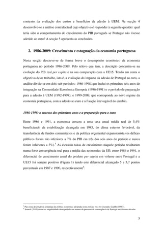 3
contexto da avaliação dos custos e benefícios da adesão à UEM. Na secção 4
desenvolve-se a análise contrafactual cujo objectivo é responder à seguinte questão: qual
teria sido o comportamento do crescimento do PIB português se Portugal não tivesse
aderido ao euro? A secção 5 apresenta as conclusões.
2. 1986-2009: Crescimento e estagnação da economia portuguesa
Nesta secção descreve-se de forma breve o desempenho económico da economia
portuguesa no período 1986-2009. Pelo relevo que tem, a descrição concentra-se na
evolução do PIB real per capita e na sua comparação com a UE15. Tendo em conta o
objectivo deste trabalho, isto é, a avaliação do impacto da adesão de Portugal ao euro, a
análise divide-se em dois sub-períodos: 1986-1998, que inclui os primeiros seis anos de
integração na Comunidade Económica Europeia (1986-1991) e o período de preparação
para a adesão à UEM (1992-1998); e 1999-2009, que corresponde ao novo regime da
economia portuguesa, com a adesão ao euro e a fixação irrevogável do câmbio.
1986-1998: o sucesso dos primeiros anos e a preparação para o euro
Entre 1986 e 1991, a economia cresceu a uma taxa anual média real de 5,4%
beneficiando da estabilização alcançada em 1985, do clima externo favorável, da
transferência de fundos comunitários e da política orçamental expansionista (os défices
públicos foram não inferiores a 7% do PIB em três dos seis anos do período e nunca
foram inferiores a 3%).5
As elevadas taxas de crescimento naquele período resultaram
numa forte convergência real para a média das economias da UE: entre 1986 e 1991, o
diferencial de crescimento anual do produto per capita em volume entre Portugal e a
UE15 foi sempre positivo (Figura 1) tendo este diferencial alcançado 5 e 5,7 pontos
percentuais em 1987 e 1990, respectivamente6
.
5
Para uma descrição da estratégia de política económica adoptada neste período ver, por exemplo, Cadilhe (1987).
6
Amaral (2010) destaca a singularidade deste período em termos do processo de convergência de Portugal nas últimas décadas.
 