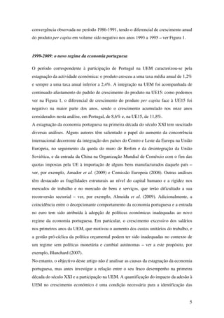 5
convergência observada no período 1986-1991, tendo o diferencial de crescimento anual
do produto per capita em volume sido negativo nos anos 1993 a 1995 – ver Figura 1.
1999-2009: o novo regime da economia portuguesa
O período correspondente à participação de Portugal na UEM caracterizou-se pela
estagnação da actividade económica: o produto cresceu a uma taxa média anual de 1,2%
e sempre a uma taxa anual inferior a 2,4%. A integração na UEM foi acompanhada de
continuado afastamento do padrão de crescimento do produto na UE15: como podemos
ver na Figura 1, o diferencial de crescimento do produto per capita face à UE15 foi
negativo na maior parte dos anos, sendo o crescimento acumulado nos onze anos
considerados nesta análise, em Portugal, de 8,6% e, na UE15, de 11,8%.
A estagnação da economia portuguesa na primeira década do século XXI tem suscitado
diversas análises. Alguns autores têm salientado o papel do aumento da concorrência
internacional decorrente da integração dos países do Centro e Leste da Europa na União
Europeia, no seguimento da queda do muro de Berlim e da desintegração da União
Soviética, e da entrada da China na Organização Mundial de Comércio com o fim das
quotas impostas pela UE à importação de alguns bens manufacturados daquele país –
ver, por exemplo, Amador et al. (2009) e Comissão Europeia (2008). Outras análises
têm destacado as fragilidades estruturais ao nível do capital humano e a rigidez nos
mercados de trabalho e no mercado de bens e serviços, que terão dificultado a sua
reconversão sectorial – ver, por exemplo, Almeida et al. (2009). Adicionalmente, a
coincidência entre o decepcionante comportamento da economia portuguesa e a entrada
no euro tem sido atribuída à adopção de políticas económicas inadequadas ao novo
regime da economia portuguesa. Em particular, o crescimento excessivo dos salários
nos primeiros anos da UEM, que motivou o aumento dos custos unitários do trabalho, e
a gestão pró-cíclica da política orçamental podem ter sido inadequadas no contexto de
um regime sem políticas monetária e cambial autónomas – ver a este propósito, por
exemplo, Blanchard (2007).
No entanto, o objectivo deste artigo não é analisar as causas da estagnação da economia
portuguesa, mas antes investigar a relação entre o seu fraco desempenho na primeira
década do século XXI e a participação na UEM. A quantificação do impacto da adesão à
UEM no crescimento económico é uma condição necessária para a identificação das
 