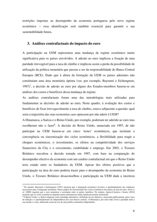 6
restrições impostas ao desempenho da economia portuguesa pelo novo regime
económico – essa identificação será também essencial para garantir a sua
sustentabilidade futura.
3. Análises contrafactuais do impacto do euro
A participação na UEM representou uma mudança de regime económico muito
significativa para os países envolvidos. A adesão ao euro implicou a fixação de uma
paridade irrevogável para a taxa de câmbio e implicou assim a perda da possibilidade de
utilização da política monetária que passou a ser da responsabilidade do Banco Central
Europeu (BCE). Dado que à altura da formação da UEM os países aderentes não
constituíam uma área monetária óptima (ver, por exemplo, Bayoumi e Eichengreen,
1997)7
, a decisão de adesão ao euro por alguns dos Estados-membros baseou-se em
análises dos custos e benefícios dessa mudança de regime.
As análises contrafactuais foram uma das metodologias mais utilizadas para
fundamentar as decisões de adesão ao euro. Neste quadro, à avaliação dos custos e
benefícios de fixar irrevogavelmente a taxa de câmbio, estava subjacente a questão: qual
seria a trajectória das suas economias caso optassem por não aderir à UEM?
A Dinamarca, a Suécia e o Reino Unido, por exemplo, poderiam ter aderido ao euro mas
escolheram não o fazer8
. A decisão do Reino Unido, anunciada em 1997, de não
participar na UEM baseou-se em cinco ‘testes’ económicos, que incluíam a
convergência ou sincronização dos ciclos económicos, a flexibilidade para reagir a
choques económicos, o investimento, os efeitos na competitividade dos serviços
financeiros da City e o crescimento, estabilidade e emprego. Em 2003, o Tesouro
Britânico reavaliou a decisão tomada em 1997, com base na comparação do
desempenho efectivo da economia com um cenário contrafactual em que o Reino Unido
teria estado entre os fundadores da UEM. Apesar dos efeitos positivos que a
participação na área do euro poderia trazer para o desempenho da economia do Reino
Unido, o Tesouro Britânico desaconselhou a participação na UEM dada a incerteza
7
No entanto, Bayoumi e Eichengreen (1997) mostram que a integração económica favorece o aprofundamento das condiçoes
necessárias para a integração monetária. Numa análise da sincronização dos ciclos económicos dos países da área do euro, Alves et
al. (2009) sugerem que o euro aumentou a correlação entre os países membros. No entanto, Aguiar-Conraria e Soares (2010)
mostram que os ciclos económicos daqueles países permanecem ainda significativamente desfasados.
8
O Reino Unido e a Suécia elegeram como estratégia alternativa a definição de um objectivo, anunciado publicamente, para a taxa
de inflação e o aprofundamento da independência dos seus bancos centrais. A Dinamarca, por outro lado, fixou a paridade entre a
sua moeda e o euro, abdicando assim do uso de uma política monetária independente.
 